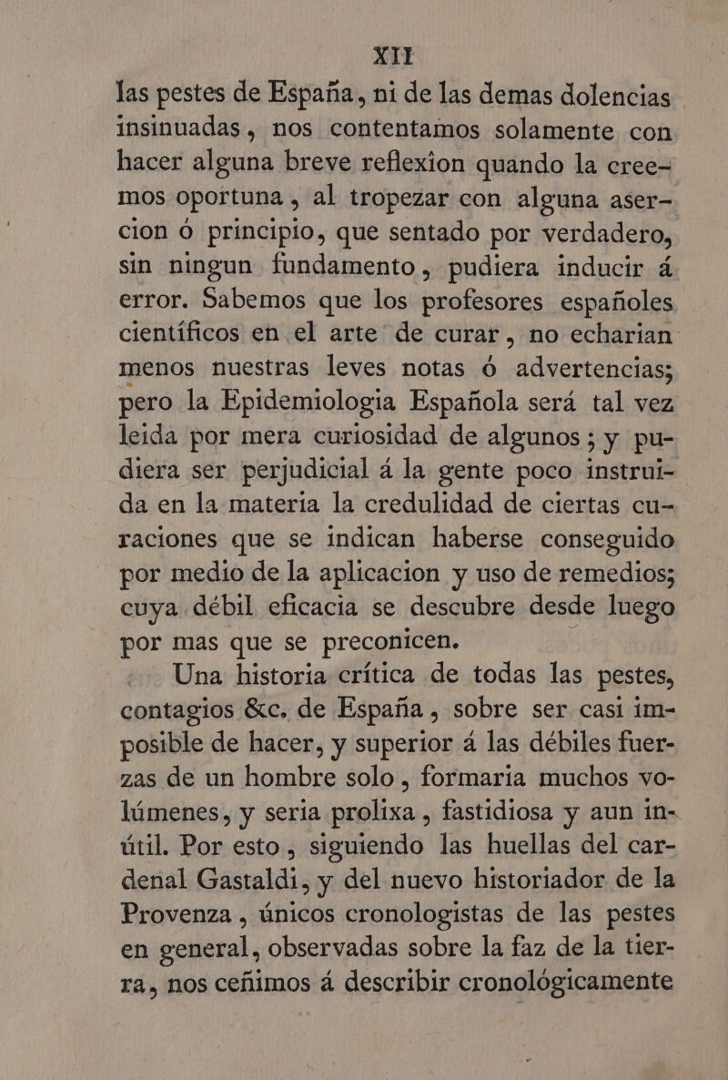 las pestes de España, ni de las demas dolencias insinuadas , nos contentamos solamente con hacer alguna breve reflexion quando la cree- mos oportuna , al tropezar con alguna aser- cion Ó principio, que sentado por verdadero, sin ningun fundamento, pudiera inducir á error. Sabemos que los profesores españoles científicos en el arte de curar, no echarian menos nuestras leves notas ó advertencias; pero la Epidemiologia Española será tal vez leida por mera curiosidad de algunos ; y pu- diera ser perjudicial á la gente poco instrui- da en la materia la credulidad de ciertas cu- raciones que se indican haberse conseguido por medio de la aplicacion y uso de remedios; cuya débil eficacia se descubre desde luego por mas que se preconicen. Una historia crítica de todas las pestes, contagios 61c. de España , sobre ser casí im- posible de hacer, y superior á las débiles fuer- zas de un hombre solo , formaría muchos vo- lúmenes, y seria prolixa , fastidiosa y aun in- útil. Por esto , siguiendo las huellas del car- denal Gastaldi, y del nuevo historiador de la Provenza , únicos cronologistas de las pestes en general, observadas sobre la faz de la tier- ra, nos ceñimos á describir cronológicamente