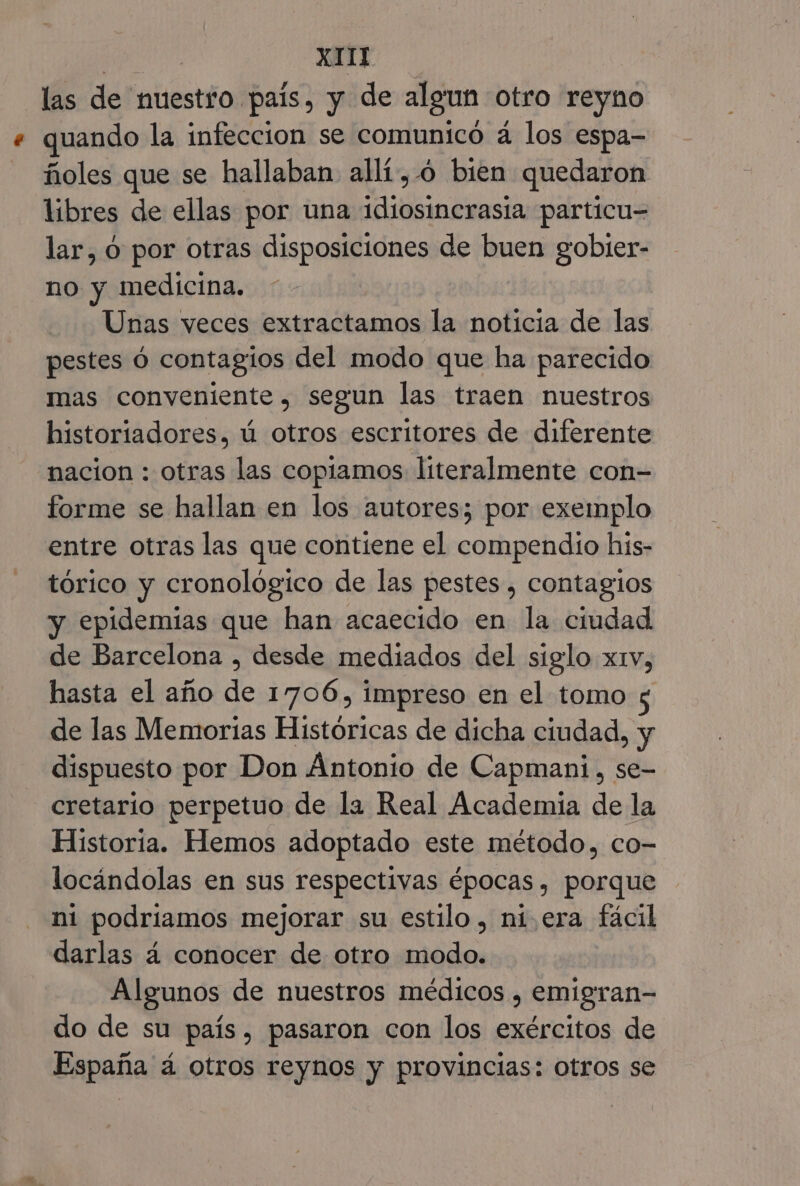 las de nuestro. pais, y de algun otro reyno « quando la infeccion se comunicó á los espa- ñoles que se hallaban allí, .ó bien quedaron libres de ellas por una aia lio particu= lar, O por otras disposiciones de buen gobier- no y medicina. Unas veces extractamos la noticia de las pestes ó contagios del modo que ha parecido mas conveniente, segun las traen nuestros historiadores, ú otros escritores de diferente nacion : otras las copiamos literalmente con= forme se hallan en los autores; por exemplo entre otras las que contiene el compendio his- tórico y cronológico de las pestes , contagios y epidemias que han acaecido en la ciudad de Barcelona , desde mediados del siglo xtv, hasta el año de 1706, impreso en el tomo de las Memorias Históricas de dicha ciudad, y dispuesto por Don Antonio de Capmani, se- cretario perpetuo de la Real Academia de la Historia. Hemos adoptado este metodo, co- locándolas en sus respectivas épocas, porque ni podriamos mejorar su estilo, ni era fácil darlas á conocer de otro modo. Algunos de nuestros médicos , emigran- do de su país, pasaron con los exércitos de España á otros reynos y provincias: otros se