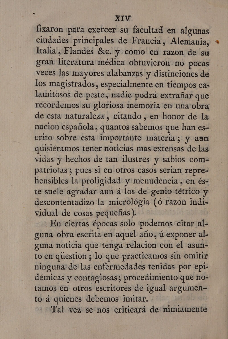 fixaron para exercer su facultad en algunas ciudades principales de Francia, Alemania, Italia, Flandes £ic. y como en razon de su gran literatura médica obtuvieron no pocas veces las mayores alabanzas y distinciones de los magistrados, especialmente en tiempos ca- -lamitosos de peste, nadie podrá extrañar que recordemos su gloriosa memoria en una obra de esta naturaleza , citando, en honor de la nacion española, quantos sabemos que han es- erito sobre esta importante materia; y aun quisiéramos tener noticias mas extensas de las vidas y hechos de tan ilustres y sabios com- patriotas ; pues si en otros casos serian repre- hensibles la proligidad y menudencia , en és= te suele agradar aun á los de genio tétrico y descontentadizo la micrológía (0 razon indi- vidual de cosas pequeñas ). | En ciertas épocas solo podemos citar al- guna obra escrita en aquel año, ú exponer al- guna noticia que tenga relacion con el asun- to en question ; lo que practicamos sin omitir ninguna de las enfermedades tenidas por epl- démicas y contagiosas; procedimiento que no- tamos en otros escritores de igual argumen- to 4 quienes debemos imitar. Tal vez se nos criticará de: nimiamente
