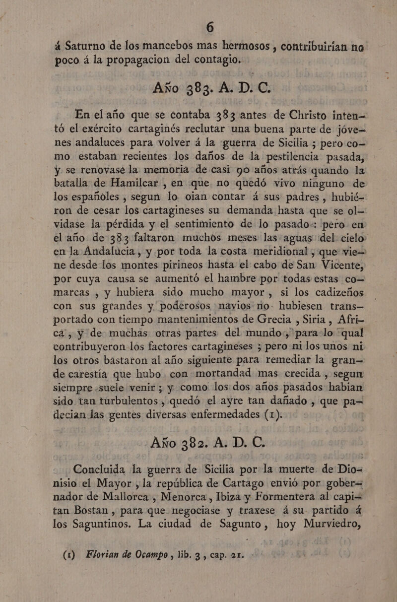 á Saturno de los mancebos mas hermosos , contribuirian ho poco á la propagacion del contagio. Año 383. A. D. C. En el año que se contaba 383 antes de Christo inten= tó el exército cartaginés reclutar una buena parte de jóve= nes andaluces para volver á la ¡guerra de Sicilia ; pero co- mo estaban recientes los daños de la pestilencia pasada, y se renovasé la memoria de casi go años atrás quando la batalla de Hamilcar , en que no quedó vivo ninguno de los españoles , segun lo oian contar á sus padres , hubié- ron de cesar los cartagineses su demanda hasta que se ol- vidase la pérdida y el sentimiento de lo pasado:: 'pero en el año de 383 faltaron muchos meses las aguas del: cielo: en la Andalucia, y por toda la costa meridional , que vie= ne desde los montes pirineos hasta el cabo de San Vicente, por cuya causa se aumentó el hambre por todas estas co= marcas , y hubiera sido mucho mayor , si los cadizeños con sus grandes y poderosos navios no- hubiesen trans— portado con tiempo mantenimientos de Grecia , Siria , Afri- ca, y de muchas otras partes del mundo, 'para-lo “qual contribuyeron los factores cartagineses 5; pero ni los unos ni los otros bastaron al año siguiente para remediar la gran— de carestía que hubo. con mortandad mas crecida , segun siempre «suele venir ; y como los: dos años pasados habian sido tan turbulentos, quedo el ayre tan dañado , que pa= decian las gentes diversas enfermedades (1). Año 382. A. D. C. Concluida la guerra de Sicilia por la muerte de Dio- nisio el Mayor ,la república de Cartago envió por gober= nador de Mallorca , Menorca , Ibiza y Formentera al capi= tan Bostan , para que negociase y traxese ásu- partido 4 los Saguntinos. La ciudad de Sagunto, hoy Murviedro, (1) Elorian de Ocampo, lib. 3 , cap. 21.