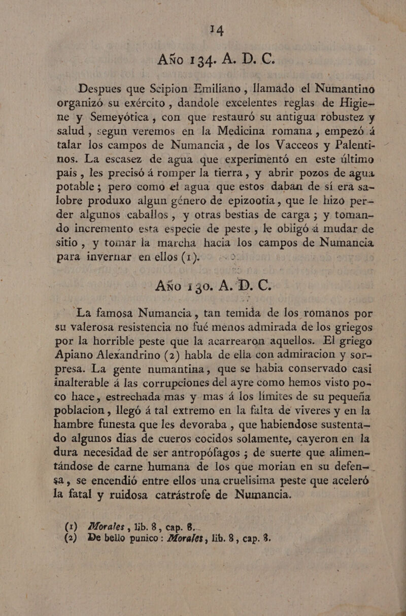 Año 134. A. D. C. Despues que Scipion Emiliano , llamado el Numantino organizó su exército , dandole excelentes reglas de Higie- ne y Semeyótica , con que restauró su antigua robustez y salud , segun veremos en la Medicina romana , empezó ¿4 talar los campos de Numancia , de los Macicas y Palenti- nos. La escasez de agua que er O CUbdró en este último pais , les precisó á romper la tierra , y abrir pozos de agua potable ; pero como el agua que estos daban de sí era sa- lobre produxo algun género de epizootia , que le hizó per der algunos caballos , y otras bestias de carga ; y toman- do incremento esta especie de peste , le obligó 4 mudar de sitio , y tomar la marcha hacia los campos de Numancia para inyernar en ellos (1). “0: ZO: Año 130. A.'D. C. “La famosa Numancia , tan temida de los romanos por su valerosa resistencia no fué menos admirada de los griegos por la horrible peste que la acarrearon aquellos. El griego Apiano Alexandrino (2) habla de ella con admiracion y sor- presa. La gente numantina, que se habia conservado casi inalterable á las corrupciones del ayre como hemos visto po- co hace, estrechada mas y. mas á los límites de su pequeña | poblacion, llegó á tal extremo en la falta de viveres y en la hambre funesta que les devoraba , que habiendose sustenta— do algunos dias de cueros cocidos solamente, cayeron en la dura necesidad de ser antropófagos ; de suerte que alimen- tándose de carne humana de los que morian en su defen=. sa , se encendió entre ellos una cruelisima peste que aceleró la fatal y ruidosa catrástrole de Numancia. (1) Morales, lb. 8, cap. 8... (2) De bello punico : Morales , lib. 8, cap. 3.
