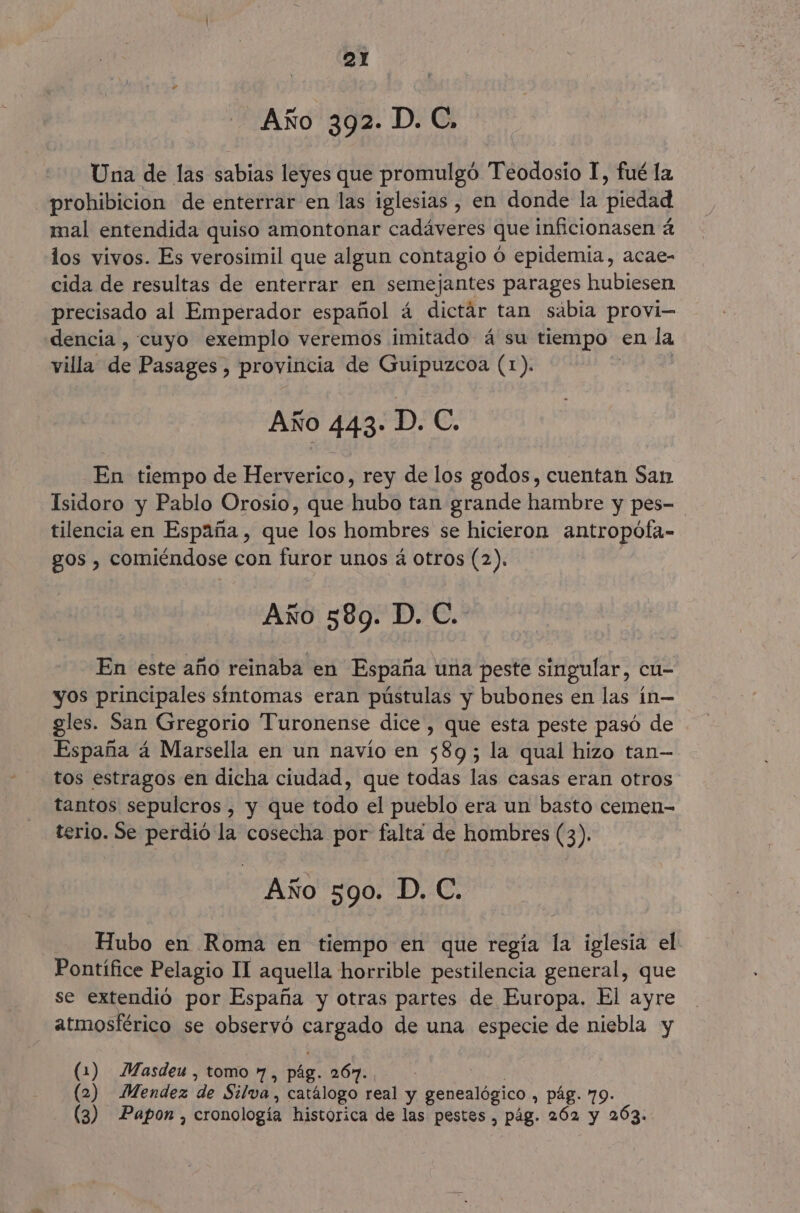Año 392. D. C, Una de las sabias leyes que promulgó Teodosio 1, fué la prohibicion de enterrar en las iglesias , en donde la piedad mal entendida quiso amontonar cadáveres que inficionasen á los vivos. Es verosimil que algun contagio ó epidemia, acae- cida de resultas de enterrar en semejantes parages hubiesen precisado al Emperador español á dictár tan sabia provi- dencia , cuyo exemplo veremos imitado á su tiempo en la villa de Pasages , provincia de Guipuzcoa (1). | | Año 443» D. C. En tiempo de Herverico, rey de los godos, cuentan San Isidoro y Pablo Orosio, que hubo tan grande hambre y pes- tilencia en España , que los hombres se hicieron antropófa- gos , comiéndose con furor unos á otros (2). Año 589. D. C. En este año reinaba en España una peste singular, cu- yos principales síntomas eran pústulas y bubones en las ín— gles. San Gregorio Turonense dice, que esta peste pasó de España á Marsella en un navío en 589; la qual hizo tan— tos estragos en dicha ciudad, que todas las casas eran otros tantos sepulcros , y que todo el pueblo era un basto cemen- terio. Se perdió la cosecha por falta de hombres (3). Año 590. D. C. Hubo en Roma en tiempo en que regía la iglesia el Pontífice Pelagio II aquella horrible pestilencia general, que se extendió por España y otras partes de Europa. El ayre atmosférico se observó cargado de una especie de niebla y (1) Masdeu , tomo 7, pág. 267. ! (2) Mendez de Silva, catálogo real y genealógico , pág. 79- (3) Papon , cronología histórica de las pestes , pág. 262 y 203.