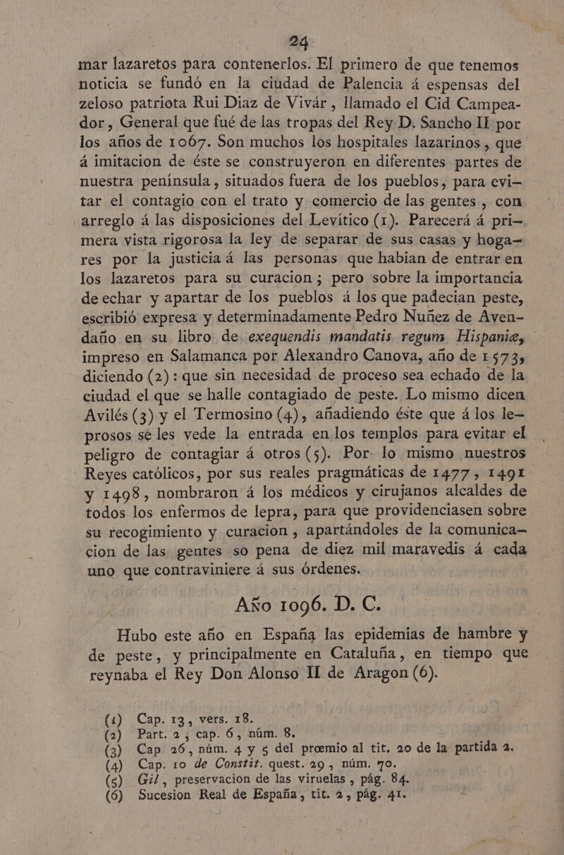 mar lazaretos para contenerlos. El primero de que tenemos noticia se fundó en la ciudad de Palencia á espensas del zeloso patriota Rui Diaz de Vivár , llamado el Cid Campea- dor, General que fué de las tropas del Rey. D. Sancho II por los años de 1067. Son muchos los hospitales lazarinos , que ' á imitacion de éste se construyeron en diferentes partes de nuestra peninsula, situados fuera de los pueblos, para evi- tar el contagio con el trato y comercio de las gentes, con arreglo á las disposiciones del Levítico (1). Parecerá á pri- mera vista rigorosa la ley de separar de sus casas y hoga= res por la justicia 4 las personas que habian de entrar en los lazaretos para su curacion; pero sobre la importancia de echar y apartar de los pueblos á los que padecian peste, escribió expresa y determinadamente Pedro Nuñez de Aven- daño en su libro de. exequendis mandatis regum Hispaniz, impreso en Salamanca por Alexandro Canova, año de 1573) diciendo (2): que sin necesidad de proceso sea echado de la ciudad el que se halle contagiado de peste. Lo mismo dicen Avilés (3) y el Termosino (4), añadiendo éste que á los le= prosos sé les vede la entrada en. los templos para evitar el peligro de contagiar á otros (5). Por- lo mismo nuestros Reyes católicos, por sus reales pragmáticas de 1477, 1491 y 1498, nombraron á los médicos y cirujanos alcaldes de todos los enfermos de lepra, para que providenciasen sobre su recogimiento y curacion , apartándoles de la comunica= cion de las gentes so pena de diez mil maravedis á cada uno que contraviniere á sus órdenes. Año 1096. 1D), Gs Hubo este año en España las epidemias de hambre y de peste, y principalmente en Cataluña, en tiempo que reynaba el Rey Don Alonso 1I de Aragon (6). (1) Cap. 13, vers. 18. (2) Part. 2, cap. 6, núm. 8. (3) Cap 26, núm. 4 y 5 del proemio al tit. 20 de la: partida 2. (4) Cap. 10 de Constif. quest. 29 , núm. 70. (s) Gil, preservación de las viruelas , pág. 84. (6) Sucesion Real de España, tit. 2, pág. 41. <