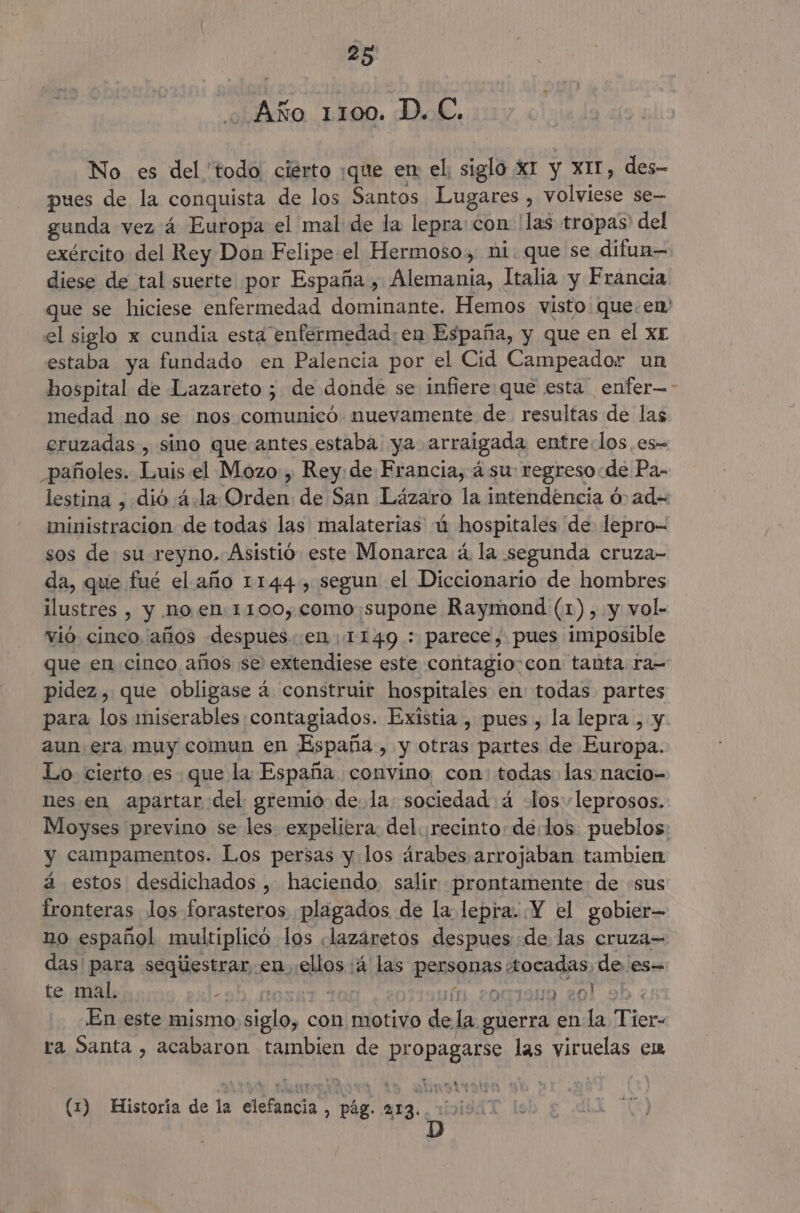Año 1100. D. C. No es del 'todo ciérto :que en el, siglo XI y XI51, des- pues de la conquista de los Santos Lugares , volviese se— gunda vez 4 Europa el mal de la lepra:con 'las tropas' del exército del Rey Don Felipe el Hermoso, ni. que se difuan— diese de tal suerte por España, Alemania, Italia y Francia que se hiciese enfermedad dominante. Hemos: visto: que. en' el siglo x cundia esta enfermedad: en España, y que en el xr estaba ya fundado en Palencia por el Cid Campeador un hospital de Lazareto ; de donde se infiere: que esta enfer—- medad no se nos comunicó nuevamente de. resultas de las eruzadas , sino que antes estaba. ya arraigada entre.los es- _pañoles. Luis el Mozo, Rey: de Francia, á su: regreso de Pa- lestina , dió 4.la Orden de San Lázaro la intendencia ó ad= ministración de todas las malaterias ú hospitales de lepro- sos de su reyno. Asistió este Monarca á la segunda cruza- da, que fué el año 1144, segun el Diccionario de hombres ilustres , y no.en.1100, como: supone Raymond (1), y vol- vió cinco años despues. .en 1149 : parece, pues imposible que en cinco años se extendiese este contagio:con tanta ra- pidez, que obligase 4 construir hospitales en todas partes para los miserables contagiados. Existia , pues , la lepra , y 2un era muy comun en España, y otras partes de Europa. Lo. cierto es que la España convino, con: todas las nacio- nes.en apartar del gremio dela: sociedad 4 -los::leprosos. Moyses previno se les expeliera. del ¡recinto: delos pueblos: y campamentos. Los persas y los árabes arrojaban tambien á estos desdichados , haciendo salir prontamente de «sus fronteras los forasteros plagados de la lepra. Y el gobier— no español multiplicó los «lazáretos despues «de las cruza= das para seqúestrar en ellos :á las personas tocadas de es te mal. «2D, AL0S8T FO es 11. 206199 201 9b : En este mismo siglo, con motivo de la guerra en la Tier- ra Santa , acabaron tambien de propagarse las viruelas em (1) Historia de la elefancia, pág. 213. ioi941