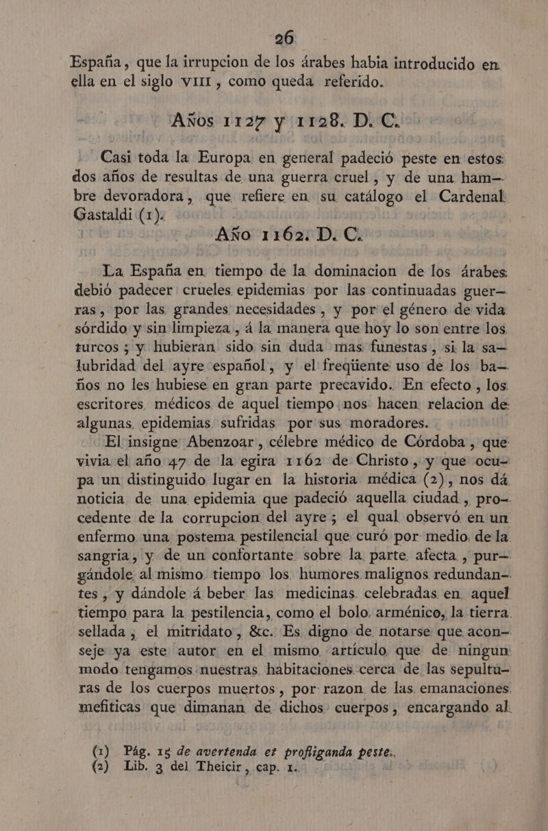 España, que la irrupcion de los árabes habia introducido en ella en el siglo vII1I , como queda referido. Años 1127 y 1128. D. C. Casi toda la Europa en general padeció peste en estos: dos años de resultas de una guerra cruel, y de una ham-- bre devoradora, que refiere en su catálogo el Cardenal Gastaldi (1). Año 1162. D. C. La España en tiempo de la dominacion de los árabes: debió padecer crueles epidemias por las continuadas guer— ras, por las grandes necesidades , y por el género de vida sórdido y sin limpieza. , á la manera que hoy lo son entre los. turcos ; y hubieran sido sín duda mas funestas, si la sa= liada del ayre español, y el freqiiente uso de los ba-— ños no les hubiese en gran parte precavido. En efecto., los. escritores. médicos de aquel tiempo.nos hacen relacion de: algunas, epidemias sufridas por sus moradores. El 1 insigne Abenzoar, célebre médico de Córdoba , que vivia el año 47 de la egira 1162 de Christo , y que ocu= pa un distinguido lugar en la historia médica (2), nos dá noticia de una epidemia que padeció aquella ciudad , pro-- cedente de la corrupcion del ayre ; el qual observó. en un enfermo una postema pestilencial que curó por medio, de la. sangría, y de un confortante sobre la. parte. afecta. , pur= gándole al mismo. tiempo los. humores malignos redundan- tes, y dandole á beber las medicinas. celebradas en. aquel tiempo para la pestilencia, como el bolo. arménico, la tierra. sellada , el mitridato, 8ic. Es digno de notarse que acon- seje ya este autor en el mismo 'artículo que de ningun: modo tengamos nuestras habitaciones. cerca de. las sepultu- ras de los cuerpos muertos, por: razon de las. emanaciones. mefiticas que dimanan de dichos cuerpos, encargando al. 5 Pág. 13 de avertenda. et proltieanda ene (2) Lib. 3 del Theicir, cap. 1.