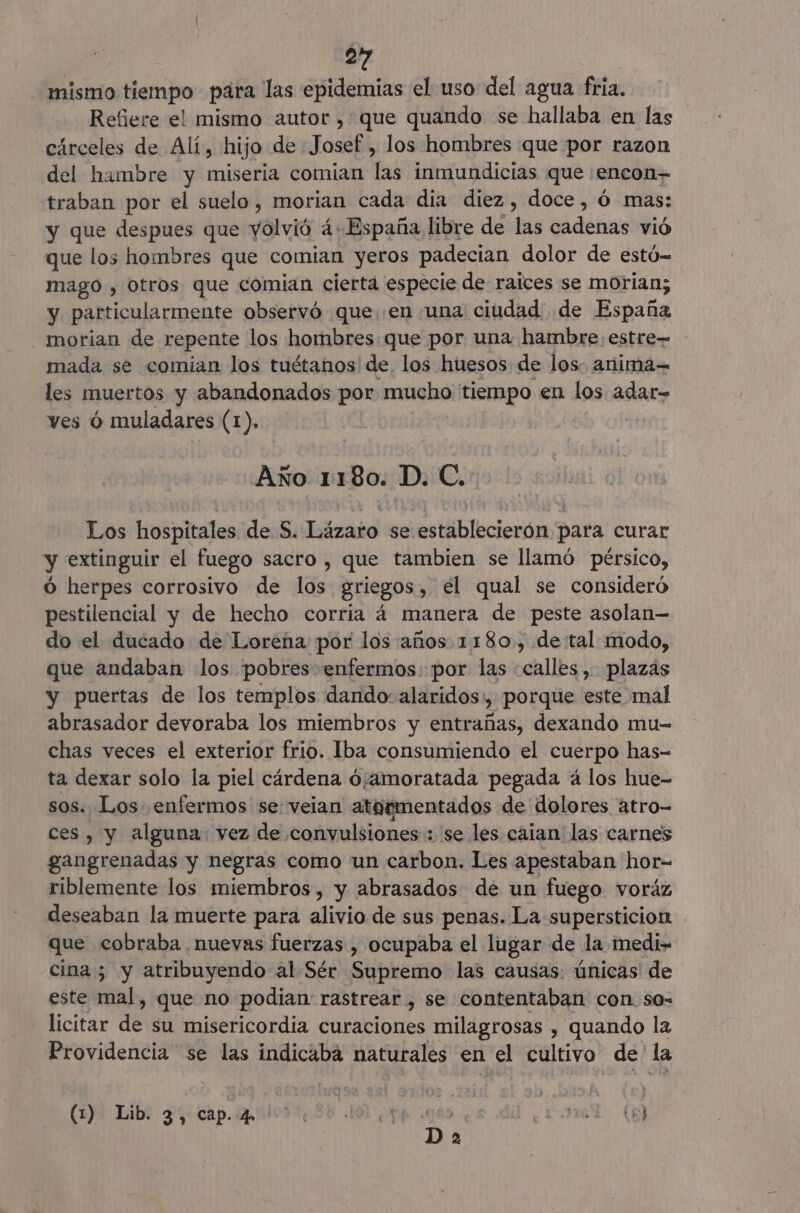 mismo tiempo para las epidemias el uso del agua fria. Refiere el mismo autor , que quando se hallaba en las cárceles de Alí, hijo de Josef , los hombres que por razon del hambre y miseria comían las inmundicias que encon traban por el suelo, morian cada dia diez, doce, Ó mas: y que despues que yolvió 4. España libre de las cadenas vió que los hombres que comian yeros padecian dolor de estó- mago , otros que comian cierta especie de raices se morian; y, particularmente observó que .en una ciudad de España morian de repente los hombres que por una hambre;estre= - mada se comian los tuétanos de. los huesos de los. anima les muertos y abandonados por mucho tiempo en los adar-= ves ú muladares (1). Año 1180. D. C. Los hospitales de S. Lázaro se establecierón para curar y extinguir el fuego sacro , que tambien se llamó pérsico, O herpes corrosivo de los griegos, el qual se consideró pestilencial y de hecho corria á manera de peste asolan— do el ducado de Lorena por los años 1180. detal modo, que andaban los pobres enfermos: por las «calles, plazás y puertas de los templos dando: alaridos, porque este mal abrasador devoraba los miembros y entrañas, dexando mu- chas veces el exterior frio. Iba consumiendo el cuerpo has- ta dexar solo la piel cárdena 0;amoratada pegada á los hue- sos. Los. enfermos se: veian ateementados de dolores atro- ces, y alguna. vez de convulsiones : se les caian las carnes gangrenadas y negras como 'un carbon. Les apestaban hor- riblemente los miembros, y abrasados de un fuego voráz deseaban la muerte para alivio de sus penas. La supersticion que cobraba nuevas fuerzas , ocupaba el lugar de la medi- cina; y atribuyendo al Sér Supremo las causas: únicas de este mal, que no podian: rastrear , se contentaban con so- licitar de su misericordia curaciones milagrosas , quando la Providencia se las indicabá naturales en el cultivo de' la (1)! Lib: gy cap.quiloo 158 Ol ¿qa 09 La: (0 | D a