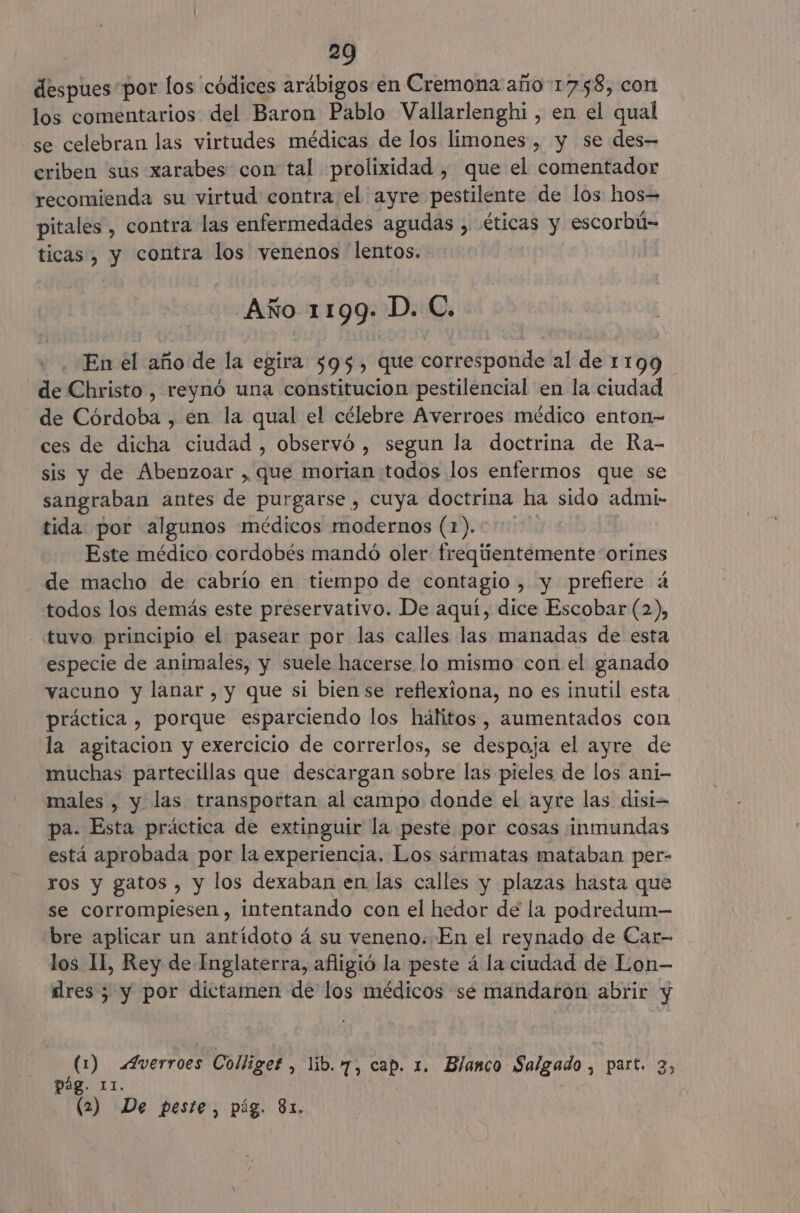 despues por los códices arábigos en Cremona año 1758, con los comentarios del Baron Pablo Vallarlenghi, en el qual se celebran las virtudes médicas de los limones , y se des= criben sus xarabes con tal prolixidad , que el comentador recomienda su virtud contra el ayre pestilente de los hos= pitales, contra las enfermedades agudas , éticas y escorbú- ticas , y contra los venenos lentos. Año 1199» D. C. En el año de la egira 595, que corresponde al de 1199 de Christo , reynó una constitucion pestilencial en la ciudad de Córdoba , en la qual el célebre Averroes médico enton- ces de dicha ciudad , observó , segun la doctrina de Ra- sis y de Abenzoar , que morian todos los enfermos que se sangraban antes de purgarse , cuya doctrina ha sido admi- tida por algunos médicos modernos (1). | Este médico cordobés mandó oler freqiientemente orines de macho de cabrío en tiempo de contagio , y prefiere á todos los demás este preservativo. De aquí, dice Escobar (2), tuvo principio el pasear por las calles las manadas de esta especie de animales, y suele hacerse lo mismo con el ganado vacuno y lanar , y que si bien se reflexiona, no es inutil esta práctica , porque esparciendo los hálitos-, aumentados con la agitacion y exercicio de correrlos, se despoja el ayre de muchas partecillas que descargan sobre las pieles de los ani- males , y las transportan al campo donde el ayre las disi- pa. Esta práctica de extinguir la peste por cosas inmundas está aprobada por la experiencia. Los sármatas mataban per- ros y gatos , y los dexaban en las calles y plazas hasta que se corrompiesen, intentando con el hedor de la podredum— bre aplicar un antídoto á su veneno. En el reynado de Car- los IL, Rey de Inglaterra, afligió la peste á la ciudad de Lon- dres ; y por dictamen de los médicos se mandaron abrir y (1) Averroes Colliges , lib. 7, cap. 1. Blanco Salgado, part. Es pág. 11. : (2) De peste, pág. 81,