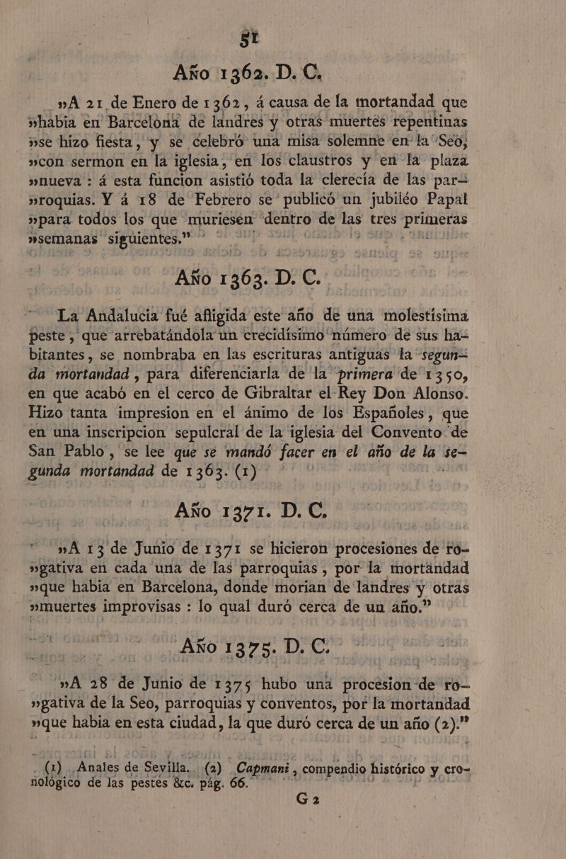 Año 1362. D. C., »A 21 de Enero de 1362, á causa de la mortandad que »habia en Barcelóni de landres y otras muertés repentinas »se hizo fiesta, y se celebró una misa solemne en la Seo, »con sermon en la iglesia, en los claustros y en la plaza »Mueva : á esta funcion asistió toda la clerecía de las par= »roquias. Y a 18 de Febrero se publicó un jubiléo Papal »para todos los que muriesen dentro de E tres AA »SEMmAnas siguientes.” Año ¿e6g p. Cc. La Andalucia fué afigida este año de una molestísima peste , que arrebatándola un crecidísimo número de sus ha- bitantes, se nombraba en las escrituras antiguas la “segun= da mortandad , para diferenciarla de la “primera de 1350, en que acabó en el cerco de Gibraltar el Rey Don Alonso. Hizo tanta impresion en el ánimo de los Españoles, que en una inscripcion sepulcral de la iglesia del Convento “de San Pablo, se lee que se mandó facer en el año de la 'se- gunda mortandad de 1363. (1) Año 1371. D. C. »A 13 de Junio de 1371 se hicieron procesiones de ró- »gativa en cada una de las parroquias , por la mortandad »que habia en Barcelona, donde morian de landres y otras »muertes improvisas : lo qual duró cerca de un año.” Año 1375. D. C. »A 28 de Junio de 1375 hubo una procesion de ro »gativa de la Seo, parroquias y conventos, por la mortandad »que habia en esta ciudad, la que duró cerca de un año ( a — pora ¿Anales de Sevilla. (2) _Capmani 2 compendio histórico y cro- nológico de las pestes 8c. pág. 66. Ga