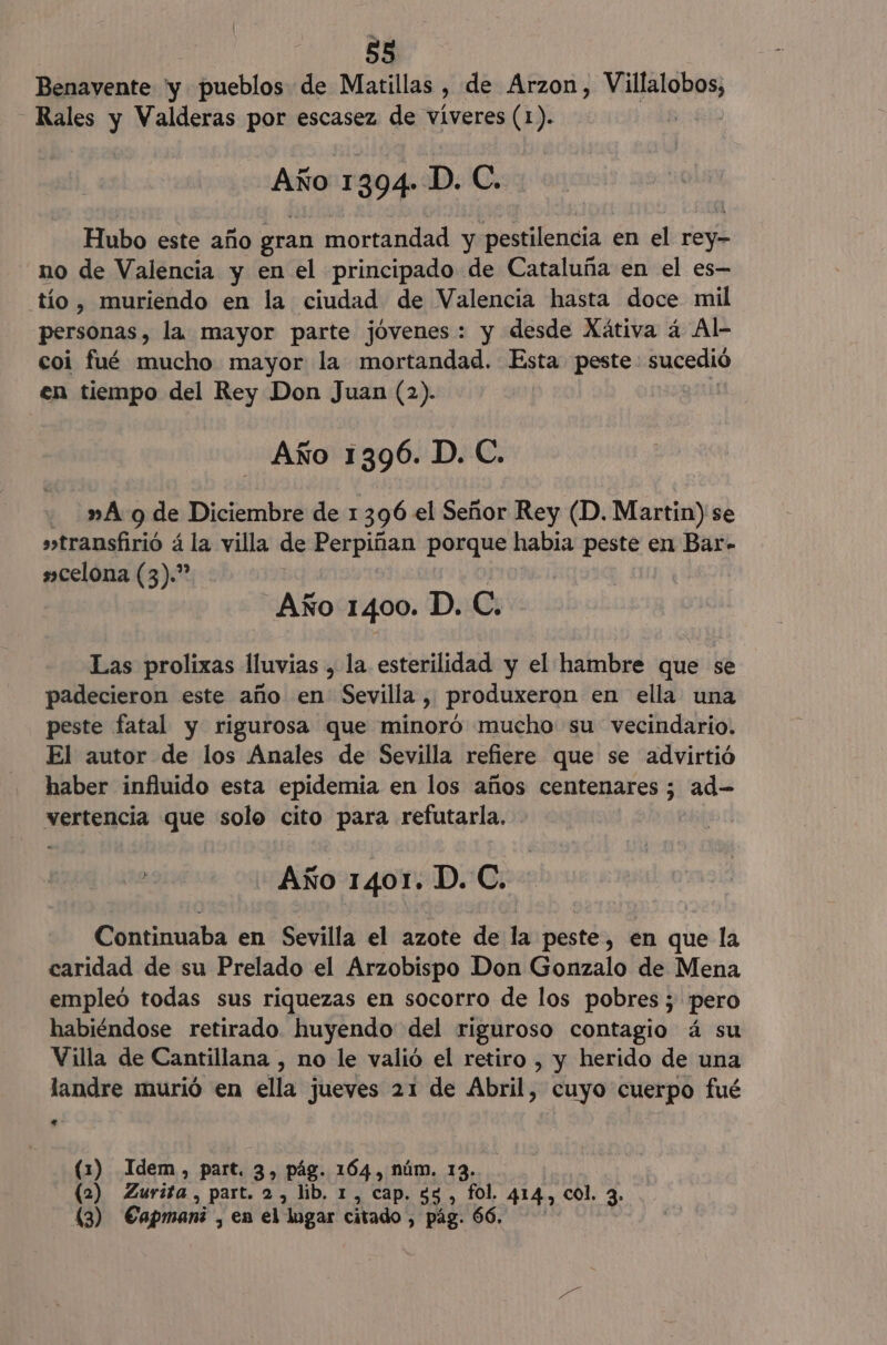 Benavente 'y pueblos de Matillas , de Arzon, haba id _Rales y Valderas por escasez de víveres (1). Año 1394» D. C. Hubo este año gran mortandad y pestilencia en el Hey no de Valencia y en el principado de Cataluña en el es— tío , muriendo en la ciudad de Valencia hasta doce mil personas, la mayor parte jóvenes: y desde Xátiva á Al- coi fué mucho mayor la mortandad. Esta peste sucedió en tiempo del Rey Don Juan (2). Año 1396. D. C. de 9 de Diciembre de 1396 el Señor Rey (D. Martin) se transfirió á la villa de Perpiñan porque habia peste en Bar- »celona (3).” Año 1400. D. C. Las prolixas lluvias , la esterilidad y el hambre que se padecieron este año en Sevilla, produxeron en ella una peste fatal y rigurosa que minoró mucho su vecindario. El autor de los Anales de Sevilla refiere que se advirtió haber influido esta epidemia en los años centenares ; ad- vertencia que solo cito para refutarla. A Año 1401. D. C. Continuaba en Sevilla el azote de la peste, en que la caridad de su Prelado el Arzobispo Don Gonzalo de Mena empleó todas sus riquezas en socorro de los pobres ; pero habiéndose retirado huyendo del riguroso contagio á su Villa de Cantillana , no le valió el retiro , y herido de una landre murió en ella jueves 21 de Abril, cuyo cuerpo fué . (1) Idem, part. 3, pág. 164, núm. 13. (2) Zurita, part. 2, lib. 1, cap. 55) fol, 414, col, 3- 43) Capmani, en el lugar citado , pág. 66.