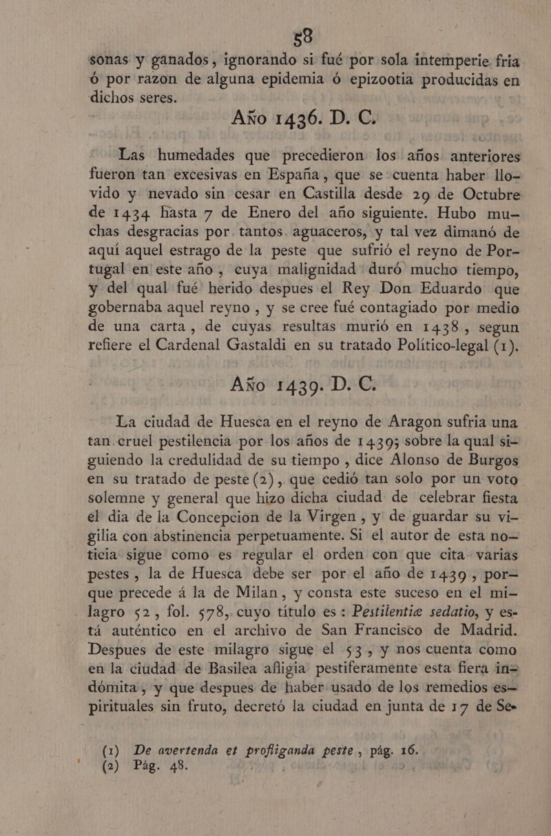 588 O por razon de alguna epidemia ó epizootia producidas e en dichos seres. Año 1436. D. C. Las humedades que precedieron los años anteriores fueron tan excesivas en España , que se cuenta haber llo- vido y nevado sin cesar en Castilla desde 29 de Octubre de 1434 hasta 7 de Enero del año siguiente. Hubo mu- chas desgracias por. tantos aguaceros, y tal vez dimanó de aquí aquel estrago de la peste que sufrió el reyno de Por- tugal en este año , cuya malignidad duró mucho tiempo, y del qual fué herido despues el Rey Don Eduardo que gobernaba aquel reyno , y se cree fué contagiado por medio de una carta, de cuyas resultas murió en 1438, segun refiere el Cardenal Gastaldi en su tratado Político-legal (1). Año 1439. D. C. La ciudad de Huesca en el reyno de Aragon sufria una tan.cruel pestilencia por los años de 1439; sobre la qual si- guiendo la credulidad de su tiempo , dice Alonso de Burgos en su tratado de peste (2), que cedió tan solo por un voto solemne y general que hizo dicha ciudad de celebrar fiesta el dia de la Concepcion de la Virgen , y de guardar su vi- gilia con abstinencia perpetuamente. Si el autor de esta no— ticia sigue como es regular el orden con que cita- varias pestes , la de Huesca debe ser por el año de 1439 , por= que precede á la de Milan, y consta este suceso en el mi- tá auténtico en el archivo de San Francisto de Madrid. Despues de este milagro sigue el 53, y nos cuenta como en la ciudad de Basilea afligia pestiferamente esta fiera in= dómita , y que despues de haber usado de los remedios es= pirituales sin fruto, decretó la ciudad en junta de 17 de Se» | (1) De avertenda et profiganda peste , pág 16.