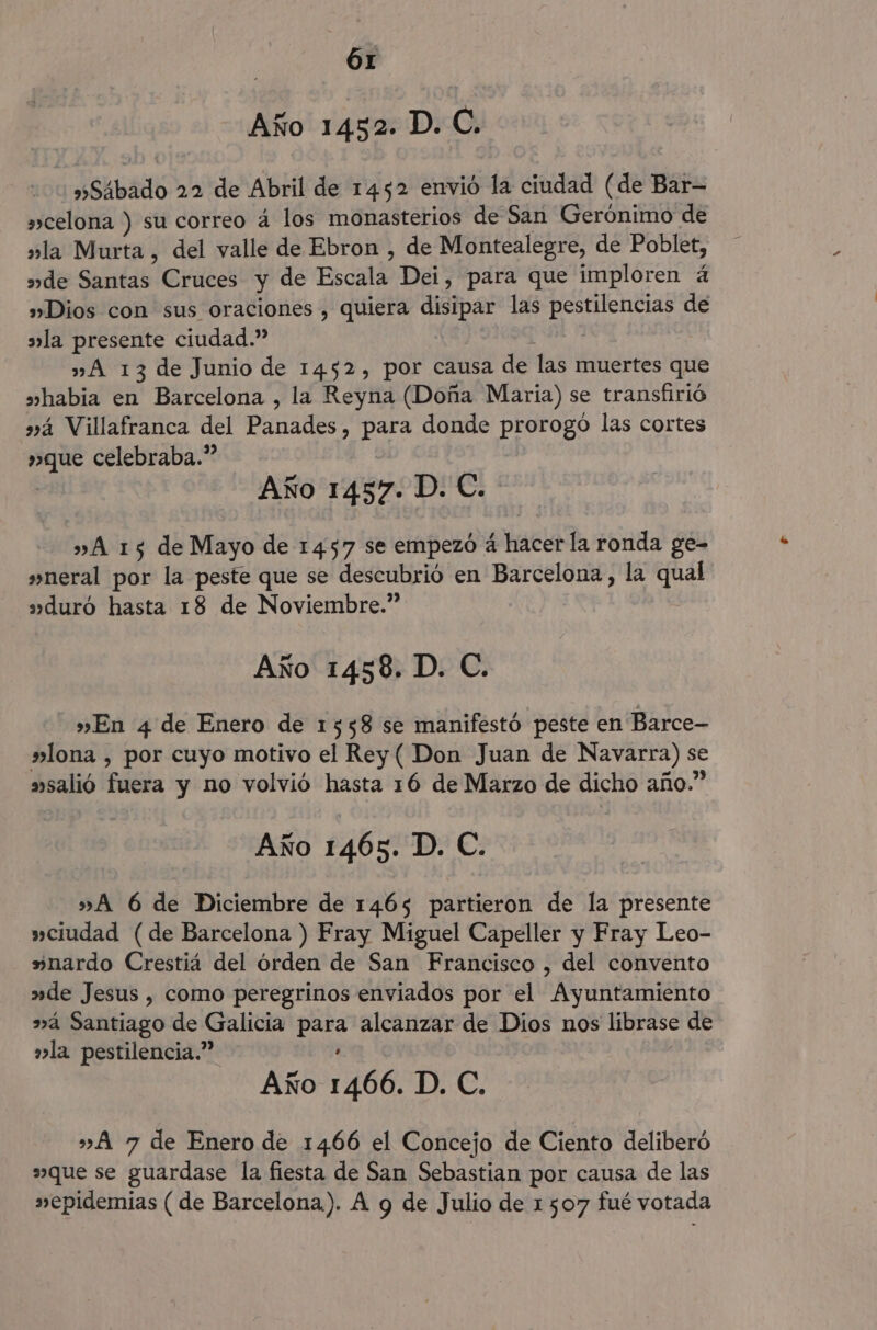 Año 1452. D. C. »Sábado 22 de Abril de 1452 envió la ciudad (de Bar »celona ) su correo á los monasterios de San Gerónimo de »la Murta , del valle de Ebron , de Montealegre, de Poblet, » de Santas Cruces y de Escala Dei, para que imploren á »Dios con sus oraciones, quiera disipar las pestilencias de sa presente ciudad.” | »A 13 de Junio de 1452, por causa de las muertes que »habia en Barcelona , la Reyna (Doña Maria) se transfirió sá Villafranca del Panades, para donde prorogó las cortes »que celebraba.” Año 1457. D. C. » A 15 de Mayo de 1457 se empezó á hacer la ronda ge- »meral por la peste que se descubrió en Barcelona, la qual »duró hasta 18 de Noviembre.” Año 1458. D. C. » En 4 de Enero de 1558 se manifestó peste en Barce- »lona , por cuyo motivo el Rey ( Don Juan de Navarra) se »salió fuera y no volvió hasta 16 de Marzo de dicho año.” Año 1405. D. C. »A 6 de Diciembre de 1465 partieron de la presente ciudad (de Barcelona ) Fray Miguel Capeller y Fray Leo- s»nardo Crestiá del órden de San Francisco , del convento »de Jesus , como peregrinos enviados por el Ayuntamiento »á Santiago de Galicia para alcanzar de Dios nos librase de »la pestilencia.” . Año 1466. D. C. » A 7 de Enero de 1466 el Concejo de Ciento deliberó »que se guardase la fiesta de San Sebastian por causa de las »epidemias (de Barcelona). A y de Julio de 1507 fué votada