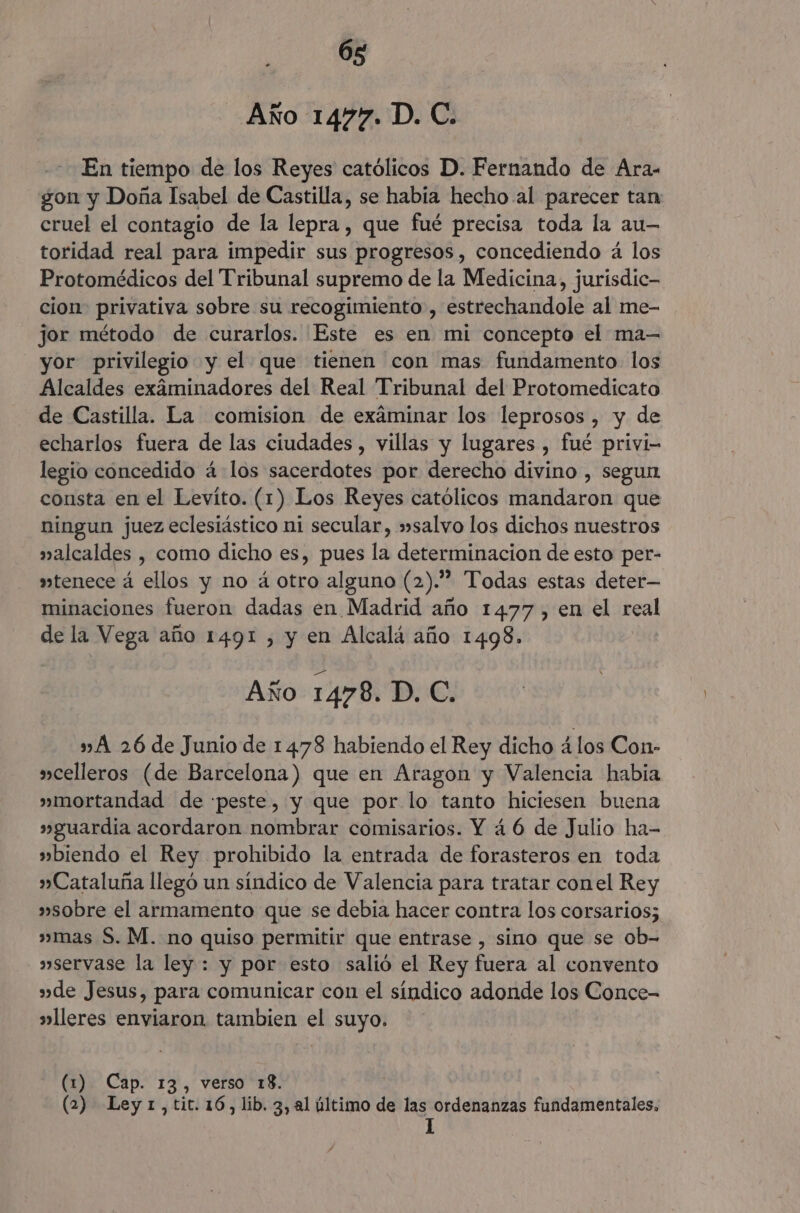 a: Año 1477. D. C. En tiempo de los Reyes católicos D. Fernando de Ara- gon y Doña Isabel de Castilla, se habia hecho al parecer tan cruel el contagio de la lepra, que fué precisa toda la au- toridad real para impedir sus progresos, concediendo á los Protomédicos del Tribunal supremo de la Medicina, jurisdic- cion: privativa sobre su recogimiento , estrechandole al me- jor método de curarlos. Este es en mi concepto el ma-— yor privilegio y el que tienen con mas fundamento los Alcaldes exáminadores del Real Tribunal del Protomedicato de Castilla. La comision de examinar los leprosos , y de echarlos fuera de las ciudades, villas y lugares , fué privi- legio concedido á los sacerdotes por derecho divino , segun consta en el Levíto. (1) Los Reyes católicos mandaron que ningun juez eclesiástico ni secular, »salvo los dichos nuestros valcaldes , como dicho es, pues la determinacion de esto per- vtenece á ellos y no á otro alguno (2).” Todas estas deter— minaciones fueron dadas en Madrid año 1477, en el real de la Vega año 1491 , y en Alcalá año 1498. Año 1478. D. C. » A 26 de Junio de 1478 habiendo el Rey dicho 41os Con- »celleros (de Barcelona) que en Aragon y Valencia habia » mortandad de peste, y que por lo tanto hiciesen buena »guardia acordaron nombrar comisarios. Y 4 6 de Julio ha- »biendo el Rey prohibido la entrada de forasteros en toda » Cataluña llegó un síndico de Valencia para tratar conel Rey »sobre el armamento que se debia hacer contra los corsarios; »mas S. M. no quiso permitir que entrase , sino que se ob- »servase la ley : y por esto salió el Rey fuera al convento »de Jesus, para comunicar con el síndico adonde los Conce- »lleres enviaron. tambien el suyo. (1) Cap. 13, verso 18. (2) Ley1,tit.16,lib. 3, al último de las ordenanzas fundamentales, 1