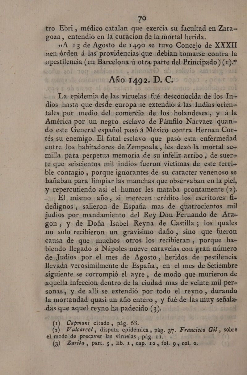 tro Ebri, médico catalan que exercia su facultad en Zara— goza , entendió en la curacion de la mortal herida. » A 13 de Agosto de 1490 se tuvo Concejo de XXXII » en órden á las providencias que debian tomarse «contra la »pestilencia (en Barcelona ú otra. parte del Principado) (1).” Año 1 492. D. C. La epidemia de las viruelas fué: desconocida de los In-= dios hasta que desde europa se extendió: á.las Indias orien= tales por medio del comercio de los holandeses, y 4 la América por un negro esclavo de Pámfilo Narvaez quan- do este General español pasó á México contra Hernan Cor- tés su enemigo. El fatal esclavo que pasó esta enfermedad entre los habitadores- de Zempoala , les dexó la mortal se= milla para perpetua memoria de su infeliz arribo , de suer= te que seiscientos mil indios fueron víctimas de este terri= ble contagio , porque ignorantes de su caracter venenoso se bañaban para limpiar las manchas que observaban en la piel, y repercutiendo asi el humor les mataba prontamente (2). El mismo año, si merecen crédito los escritores” fi= dedignos , salieron de España mas de quatrocientos mil judíos por mandamiento del Rey Don Fernando de .Ara- gon, y de Doña Isabel Reyna de Castilla ; los quales no solo recibieron un gravisimo daño, sino que fueron causa de que muchos otros los recibieran , porque ha- biendo llegado 4 Nápoles nueve caravelas.con gran número de Judios por el mes de Agosto, heridos de pestilencia llevada verosimilmente de España, en el mes de Setiembre siguiente se corrompió el ayre, de modo que murieron de aquella infeccion dentro de la ciudad mas de veinte mil per- sonas, y de allí se extendió por todo eel reyno , durando la mortandad quasi un año entero , y fué de las muy señala» «das que aquel reyno ha padecido (3). (1) Capman: citado, pág. 68. (2) Valcarcel , disputa epidémica, pág. 37. esa Gi, sobre el modo de precaver las viruelas , pág. 11. - (3) Zurifa, part. $, lib. 1, cap. 12, fol. 9, col. 2.