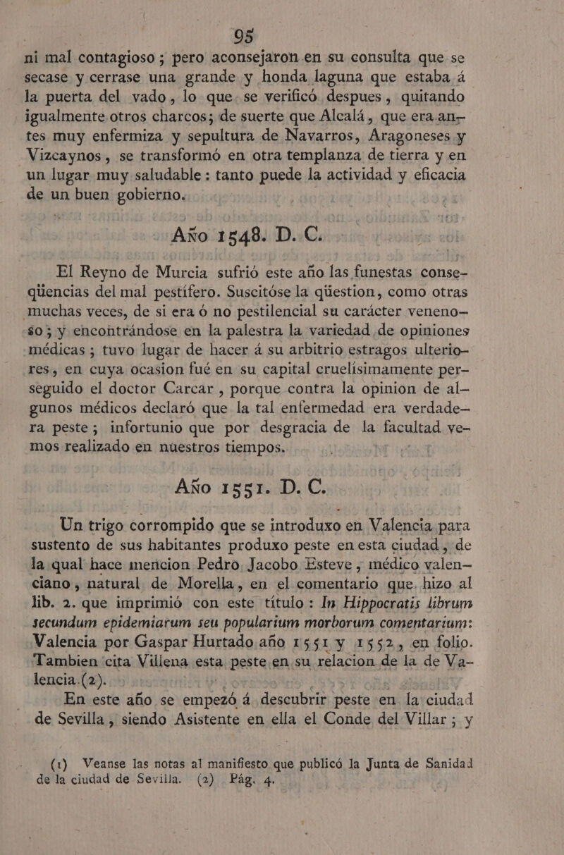 ni mal contagioso ; pero aconsejaron .en su consulta que se secase y cerrase una grande y honda laguna que estaba á la puerta del vado, lo que. se verificó despues , quitando igualmente otros charcos; de suerte que Alcalá, que era. an— tes muy enfermiza y sepultura de Navarros, Aragoneses y —Vizcaynos , se transformó en otra templanza de tierra y en un lugar muy saludable : tanto puede la actividad y eficacia de un buen gobierno, Año 1548. D. C. El Reyno de Murcia sufrió este año las funestas conse- qiiencias del mal pestífero. Suscitóse la qúestion, como otras muchas veces, de si era o no pestilencial su carácter veneno— so; y encontrándose en la palestra la variedad de opiniones médicas ; tuvo lugar de hacer á su arbitrio estragos ulterio- res, en cuya ocasion fué en su capital cruelisimamente per- seguido el doctor Carcar , porque contra la opinion de al- gunos médicos declaró que la tal enfermedad era verdade— ra peste; infortunio que por desgracia de la qual ye- mos realizado en nuestros tiempos. Año 1551. D. C. Un trigo corrompido que se introduxo en Valencia para sustento de sus habitantes produxo peste en esta ciudad , de la qual hace imencion Pedro. Jacobo Esteve , médico ds ql ciano , natural de Morella, en el eel que. hizo al lib. 2. que imprimió con este título : In Hippocratis librum secundum epidemiarum seu populartum morborum comentariun: Valencia por Gaspar Hurtado año 1551 y 1552, en folio. Tambien cita Villena esta peste. en su relacion de la de Va- lencia.(2). y | En este año se empezó á. descubrir peste en la ciudad de Sevilla , siendo Asistente en ella el Conde del Villar ; y (1) Veanse las notas al manifiesto que publicó la Junta de Sanidad de la ciudad de Sevilla. (2) Pág. 4.