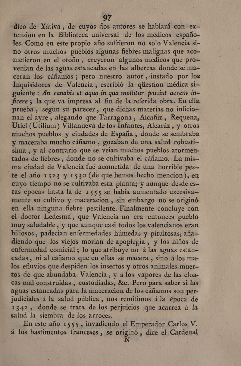dico de Xátiva, de cuyos dos autores se hablará con ex- tension en la Biblioteca universal de los médicos españo- les. Como en este propio año sufrieron no solo Valencia si- no otros muchos pueblos algunas fiebres malignas que aco- metieron en el otoño , creyeron algunos médicos que pro- venian de las aguas estancadas en las albercas donde se ma- ceran los cáñamos; pero nuestro autor ,-instado por los Inquisidores de Valencia , escribió la qiiestion médica si guiente : Án canabis et aqua in qua mollitur possint adrem in= ficere ; la que va impresa al fin de la referida obra. En ella prueba , segun su parecer, que dichas materias no inficio— nan el ayre , alegando que Tarragona, Alcañiz, Requena, Utiel (Utilium) Villanueva de los Infantes, Alcaráz , y otros muchos pueblos y ciudades de España , donde se sembraba y maceraba mucho cáñamo , gozaban de una salud robusti- sima , y al contrario que se veian muchos pueblos atormen- tados de fiebres , donde no se cultivaba el cáñamo. La mis— ma ciudad de Valencia fué acometida de una horrible pes— _te el año 1523 y 1530 (de que hemos hecho mencion), en cuyo tiempo no se cultivaba esta planta; y aunque desde es- tas épocas hasta la de 1555 se habia aumentado excesiva— mente su cultivo y maceracion , sin embargo no se originó en ella ninguna fiebre pestilente. Finalmente concluye con el doctor Ledesma, que Valencia no era entonces pueblo muy saludable, y que aunque casi todos los valencianos eran biliosos , padecian enfermedades húmedas y pituitosas, aña— diendo que los viejos morian de apoplegía , y los niños de enfermedad comicial ; lo que atribuye no á las aguas estan- cadas , ni al cáñamo que en ellas se macera , sino á los ma- los efluvios que despiden los insectos y otros animales muer- tos de que abundaba Valencia, y á los vapores de las cloa- cas mal construidas, custodiadas, Sc. Pero para saber si las aguas estancadas para la maceracion de los cáñamos son per- judiciales á la salud pública , nos remitimos á la época de 1342 , donde se trata de los perjuicios que acarrea á la salud la siembra de los arroces. En este año 1555, invadiendo el Emperador Carlos V. a los bastimentos franceses , se originó , dice el Cardenal : N
