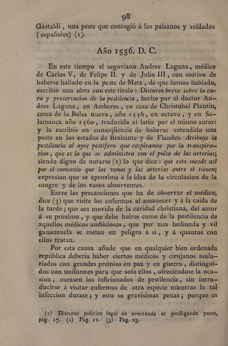 Gastaldi , una peste que contagió 4 los paisanos y soldados ( españoles) (1). Año 1556. D. e En este tiempo el segoviano Ándres Laguna, médico de Carlos V, de Felipe IL. y de Julio III, con motivo de haberse hallado en la peste de Metz , de que hemos hablado, escribió una obra con este título + Discurso breve -sobre la cu- ra y preservación de la pestilencia , hecho por el doctor An dres Laguna, en Amberes, en casa de Christobal Plantin, cerca de la Bolsa nueva, año 1556, en octavo , y en Sa— lamanca año 1560, traducida al latin por el mismo autor: y la escribió en consegiiencia de haberse extendido una , peste en los estados de Brabante y de Flandes. Atribuye la pestilencia al ayre pestífero que respiramos por la transpira= cion , que es la que se administra con el pulso de las arterias; siendo digno de notarse (2) lo que dice: que esto sucede así por el comercio que las venas y las arterias entre sí tienen; expresion que se aproxima á la idea de la circulacion de la sangre y de los vasos absorventes. Entre las precauciones que ha de observar el médico, dice (3) que visite los enfermos al amanecer y á la caida de la tarde ; que sea movido de la caridad christiana, del amor - á su próximo , y que debe huirse como de la pestilencia de aquellos médicos ambiciosos , que por una hedionda y vil gananzuela se meten en peligro á sí, y á quantos con ellos tratan. | Por esta causa añade que en qualquier bien ordenada república deberia haber ciertos médicos y cirujanos asala— riados con grandes premios en paz y en guerra, distingui- dos con uniformes para que-solo ellos ,.ofreciéndose la oca= sion, curasen los inficionados de pestilencia, sin intro= ducirse á visitar enfermos de otra especie mientras la tal infeccion durase; y esto so gravisimas penas; porque es (1) Discurso político legal de avertenda et profliganda pestes pág. 17. (2) Pág. 12. (3) Pág. 23.