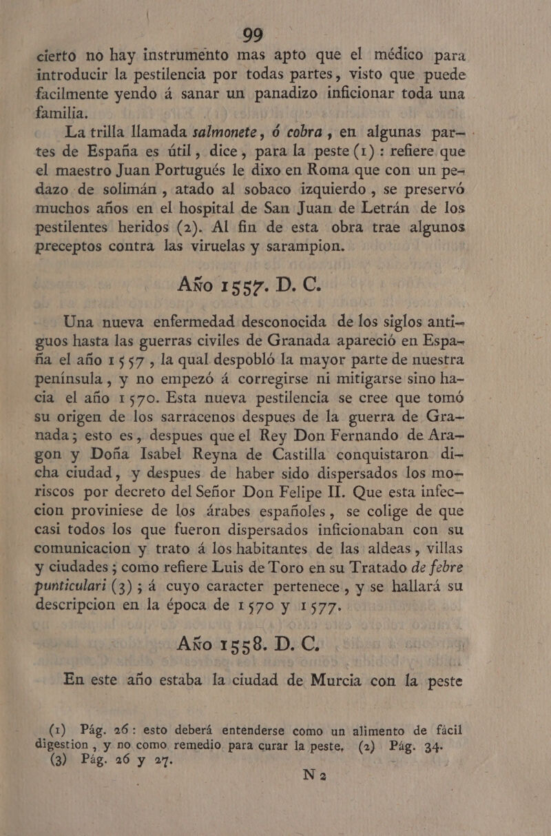 cierto no hay instrumento mas apto que el médico para introducir la pestilencia por todas partes, visto que puede facilmente yendo á sanar un panadizo inficionar toda una familia. La trilla llamada salmonete, 0 cobra , en algunas par=. tes de España es útil, dice, para la peste (1) : refiere que el maestro Juan Portugués le dixo en Roma que con un pe- dazo de solimán , atado al sobaco izquierdo , se preservó muchos años en A hospital de San Juan de Letrán de los pestilentes heridos (2). Al fin de esta obra trae algunos preceptos contra las viruelas y sarampion. Año 1557. D. C. Una nueva enfermedad desconocida de los siglos anti guos hasta las guerras civiles de Granada apareció en Espa-= ña el año 1557, la qual despobló la mayor parte de nuestra península , y no empezó á corregirse ni mitigarse sino ha- cia el año 1570. Esta nueva pestilencia se cree que tomó su origen de los sarracenos despues de la guerra de Gra- nada; esto es, despues que el Rey Don Fernando de Ara— gon y Doña Isabel Reyna de Castilla conquistaron di- cha ciudad, y despues de haber sido dispersados los mo- riscos por decreto del Señor Don Felipe II. Que esta infec— cion proviniese de los árabes españoles, se colige de que casi todos los que fueron dispersados inficionaban con su comunicacion y trato á los habitantes de las aldeas , villas y ciudades ; como refiere Luis de Toro en su Tratado de febre punticular: (3) 54 á cuyo caracter pertenece, y se hallará su descripcion en la época de 1570 y 1577. Año 1558. D. C. En este año estaba la ciudad de Murcia con la peste (1) Pág. 26: esto deberá entenderse como un alimento de fácil digestion , y no. como. remedio. para curar la peste, (2) dd 34- (3) Pág. 26 y 27. N 2