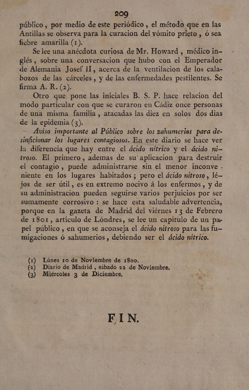 público , por medio de este periódico , el método que en las Antillas se observa para la curacion del vómito prieto , o sea fiebre amarilla (1). Se lee una anécdota curiosa de Mr. Howard , médico in- glés , sobre una conversacion que hubo con el Emperador de Alemania Josef 11, acerca de la ventilacion de los cala- bozos de las cárceles , y de las enfermedades pestilentes. Se firma A. R. (2). Otro que pone las iniciales B. S. P. hace relacion del modo particular con que se curaron en Cádiz once personas de una misma familia , atacadas las diez en solos dos dias de la epidemia 63): - Aviso importante al Público sobre los zahumerios para de- sinficionar los lugares contagiosos. En este diario se hace ver la diferencia que hay entre el ácido nítrico y el ácido ni- troso. El primero, ademas de su'aplicacion para destruir el contagio , puede administrarse sin el menor inconve - niente en los lugares habitados ; pero el ácido nitroso , lé— jos de ser útil, es en extremo nocivo á los enfermos , y de su administracion pueden seguirse varios perjuicios por ser sumamente corrosivo : se hace esta saludable advertencia, porque en la gazeta de Madrid del viérnes 13 de Febrero de 1801, artículo de Lóndres, se lee un capítulo de un par pel público , en que se aconseja el ácido nitroso para las fu— migaciones ó sahumerios , debiendo ser el ácido nítrico. (1) Lúnes ro de Noviembre de 1800. (2) Diario de Madrid , sábado 22 de Noviembre, E (3) Miércoles 3 de Diciembre, pa + ELN.