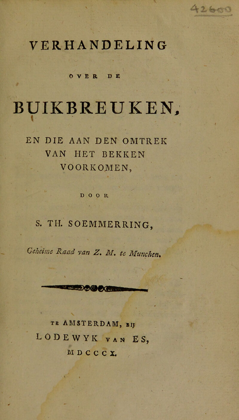 , V A ^ VERHANDELING OVER DE BUIKBREUKEN, EN DIE AAN DEN OMTREK VAN HET BEKKEN VOORKOMEN, * } / DOOR S. TH. SOEMMERRING, Geheime Raad van Z. M. te Munchcn. te AMSTERDAM, bij LODEWYK van ES, MDCCCX, ' .
