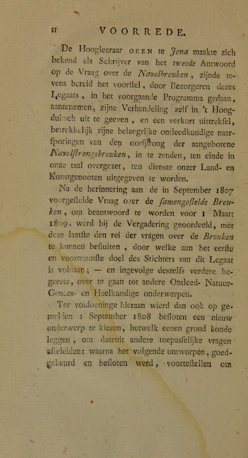 De Hoogleeraar oren te Jena maakte zich bekend als Schrijver van het tweede Antwoord op de Vraag over de Navelbreuken , zijnde te- vens bereid het voordel, door Bezorgeren dezes Regaats , in het voorgaande Programma gedaan, aantenemen, zijne Verhandeling zelf in ’t Hoog- dui '-en uit te geeven , en een verkort uittrekfel, betrekkdijk zijne belangrijke ontleedkundige naar- fporingen van den oorfjfrong der aangeborene Navelflrengsbreuken, in te zenden, ten einde in onze taal overgezet, ten dienste onzer Land- en Kunsrgenooten uitgegeven te worden. Na de herinnering aan de in September 1807 voorgemelde Vraag o,’er de [amengefielde Breu- ken , om beantwoord te worden voor 1 Maart 1809, werd bij de Vergadering geoordeeld, met deze laatüe den rei der vragen over de Breuken te kunnen befiuiten , door welke aan het eerfte en voornaamfte doel des Stichters van dit Legaat is voldaan; — en ingevolge deszelfs verdere be- geerte, over te gaan tot andere Ontleed- Natuur- Genees- en Heelkundige onderwerpen. Ter voidoeninge hieraan wierd dan ook op ge. melden 1 September 1808 beiloten een nieuw onderwerp te kiezen, hetwelk eenen grond konde leggen , om daaruit andere toepasfelijke vragen aftelcïden: waarna het volgende ontworpen, goed- gekeurd en balloten werd, vooneltellen om ) \