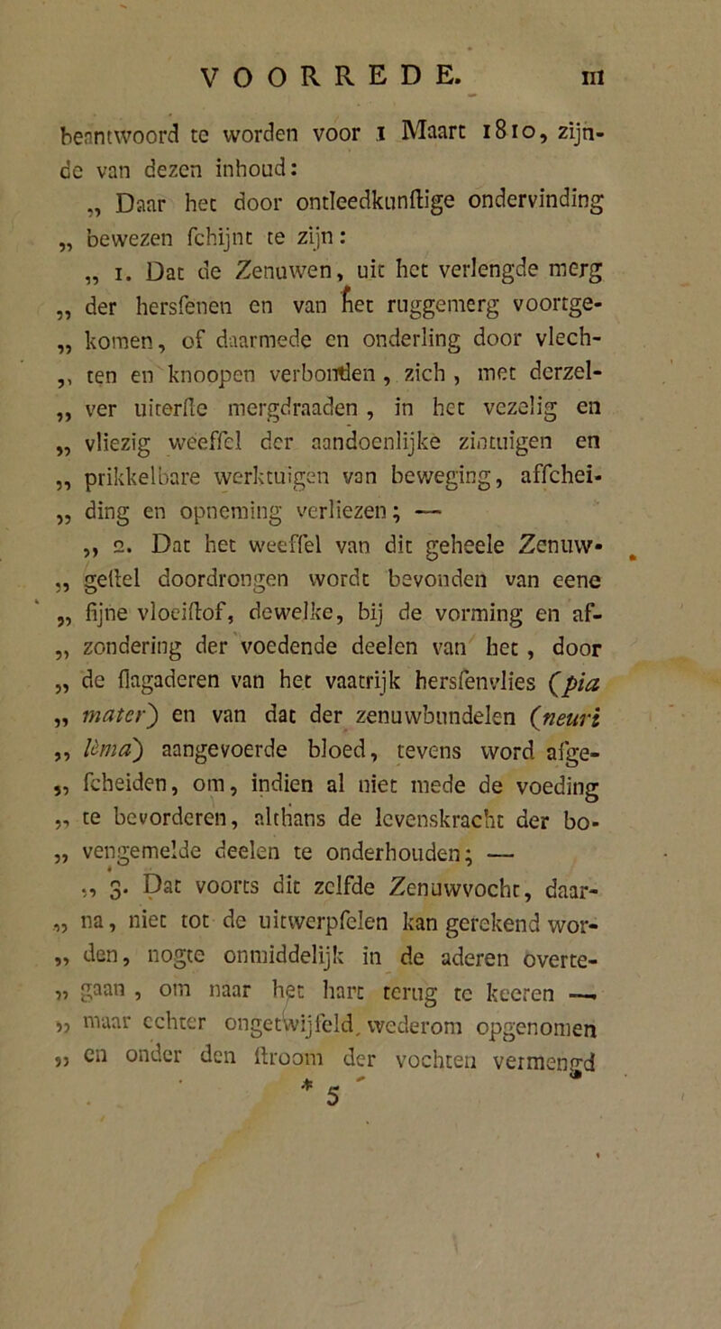 beantwoord te worden voor .1 Maart 1810, zijn- de van dezen inhoud: „ Daar het door ontleedkundige ondervinding „ bewezen fchijnt te zijn: „ i. Dat de Zenuwen, uit het verlengde merg „ der hersfénën en van liet ruggemerg voortge- „ komen, of daarmede en onderling door vlech- ,, ten en knoopen verbonden , zich , met derzel- ,, ver uiterfle mergdraaden , in het vezelig en „ vliezig weeffel der aandoénlijke zintuigen en „ prikkelbare werktuigen van beweging, affehei- ,, ding en opneming verliezen; ,, 2. Dat het weeffel van dit geheele Zenuw* „ gellel doordrongen wordt bevonden van eene „ fijne vloeillof, dewelke, bij de vorming en af- „ zondering der voedende deelen van het, door „ de fiagaderen van het vaatrijk hersfenvlies (pia „ mater) en van dat der zenuwbundelen (neuH ,, lèma) aangevoerde bloed, tevens word afge- „ fcheiden, om, indien al niet mede de voeding „ te bevorderen, althans de levenskracht der bo- „ vengemelde deelen te onderhouden: — ., 3. Dat voorts dit zelfde Zenuwvocht, daar- ,, na, niet tot de uitwerpfelen kan gerekend wor- „ den, nogte onmiddelijk in de aderen overte- „ gaan , om naar het hare terug tc keeren —. •» maar echter ongetwijfeld, wederom opgenomen 55 cn onder den ftroom der vochten vermenp'd i*