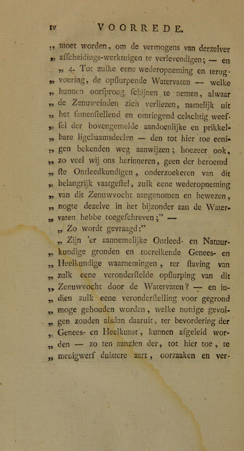 ,, moet worden, om de vermogens van derzelver „ affcheidings-werktuigen te verlevendigen; — en „ 4. Tot zulke eenc wederopneming en terug* „ voering, de opflurpende Watervaten — welke „ hunnen oorfprong fchijnen te nemen, alwaar >» de Zenuweinden zich verliezen, namelijk uit „ het flunenftellend en omringend cekichtig weef* „ fel der bovengemelde aandoenlijke en prikkel- „ bare ligcliaamsdeelen — den tot hier toe eeni- „ gen bekenden weg aanwijzen ; hoezeer ook, „ zo veel wij ons herinneren, geen der beroemd „ fte Ontleedkundigen , onderzoekeren van dit „ belangrijk vaatgeftel, zulk eene wederopneming „ van dit Zenuwvocht aangenomen en bewezen, „ nogte dezelve in het bijzonder aan de Water- „ vaten hebbe toegefchreven— ,, Zo wordt gevraagd:” „ Zijn ’er aannemelijke Ontleed* en Natuur- „ kundige gronden en toereikende Genees- en „ Heelkundige waarnemingen , ter ftaving van „ zulk eene veronderftelde opdurping van dit „ Zenuwvocht door de Watervaten? — en in- ,, dien zulk eene veronderllelling voor gegrond „ moge gehouden worden , wrelke nuttige gevol- ^ gen zouden aisdan daaruit, ter bevordering der „ Genees- en Heelkunst, kunnen afgeleid wor- „ den — zo ten aanzien der, tot hier toe , te „ menigwerf duistere aart, oorzaaken en ver-