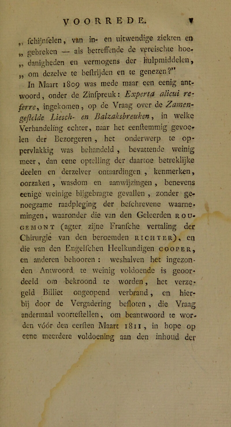 fchijnfelen, van in- en uitwendige ziekten en „ gebreken — als betreffende de vereischte hoe- „ danigheden en vermogens der hulpmiddelen, „ om dezelve te beftrijden en te genezen?” In Maart 1809 was mede maar een eenig ant- woord , onder de Zinfpreuk 1 ExpsTtu cilicui ye- ferre, ingekomen, op de Vraag over de Zamen- geft cl de Liesch- en Balzaksbreuken , in welke Verhandeling echter, naar het eenftemmig gevoe- len der Bezorgeren , het onderwerp te op- pervlakkig was behandeld , bevattende weinig meer, dan eene optelling der daartoe betreklijke deelen en derzelver ontaardïngen , kenmerken, oorzaken , wasdom en aanwijzingen , benevens eenige weinige bijgebragte gevallen , zonder ge- noegzame raadpleging der befchrevene waarne- mingen, waaronder die van den Geleerden rou- gemont (agter zijne Franfche vertaling der Chirurgie van den beroemden richter), en die van den Engelfchen Heelkundigen cooper, en anderen behooren : weshalven het ingezon- den Antwoord te weinig voldoende is geoor- deeld om bekroond te worden, het verze- geld Billiet ongeopend verbrand, en hier- bij door de Vergadering befloten , die Vraag andermaal voorteftellen, om beantwoord te wor- den vóór den eerflen Maart 1811, in hope op cene meerdere voldoening aan den inhoud der