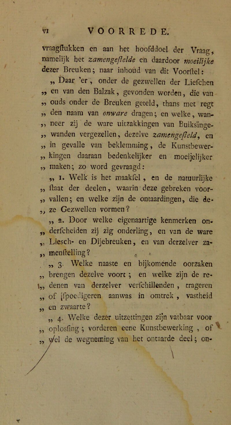 I VI VOORREDE. vraagftukken en aan het hoofddoel der Vraag, namelijk het zamengeflelde en daardoor moeilijke dezer Breuken; naar inbond van dit Voorftel: ,, Daar er , onder de gezwellen der Liefchen en van den Balzak, gevonden worden, die van „ ouds onder de Breuken geteld, thans met regt „ den naam van onware dragen; en welke, wan- ,, neer zij de ware uitzakkingen van Buiksïnge- „ wanden vergezellen, dezelve zamengefleld, en „ in gevalle van beklemming, de Kunstbewer- „ kingen daaraan bedenkelijker en moeijelijker „ maken; zo word gevraagd: „ i. Welk is het maakfel , en de natuurlijke „ Haat der deden, waarin deze gebreken voor- „ vallen; en welke zijn de ontaardingen, die de- „ ze Gezwellen vormen? „ 2. Door welke eigenaartige kenmerken on- ,, derfcheiden zij zig onderling, en van de ware „ Liesch* en Dijebreuken, en van derzelver za- „ menftelling? ' „3 Welke naaste en bijkomende oorzaken „ brengen dezelve voort ; en welke zijn de re- 1„ denen van derzelver verfcbillenden , trageren jï „ of [fpoecigeren aanwas in omtrek , vastheid en zwaarte? „ 4. Welke dezer uitzettingen zijn vatbaar voor oplosfing; vorderen eene Kunstbewerking , of ^ el de wegneming van het ontaarde deel; on- \ r