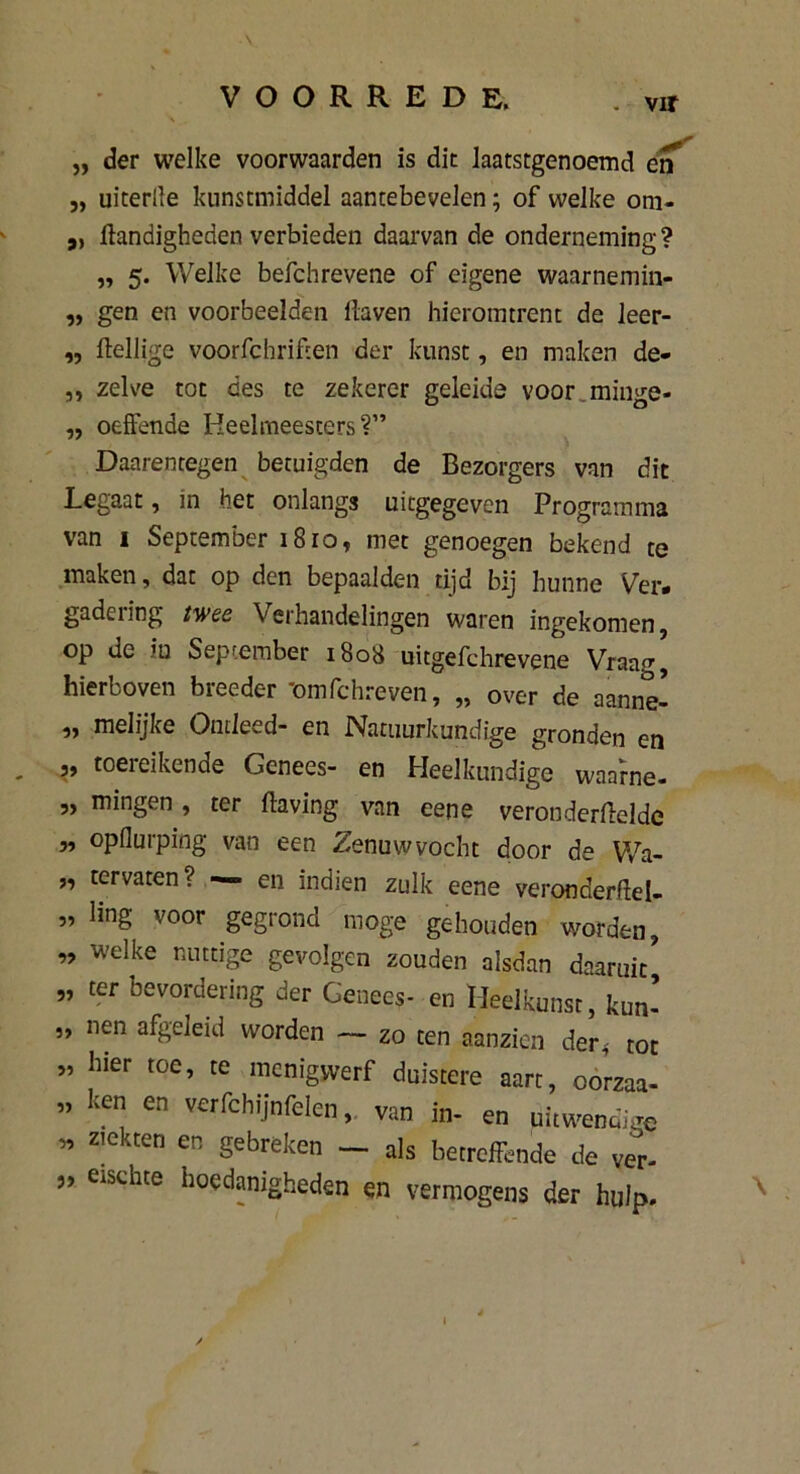 . vir „ der welke voorwaarden is die laatstgenoemd en j, uiterlle kunstmiddel aantebevelen; of welke om- „ handigheden verbieden daarvan de onderneming? „ 5. Welke befchrevene of eigene waarnemin- „ gen en voorbeelden haven hieromtrent de leer- „ heilige voorfchrihen der kunst, en maken de- ,, zelve tot des te zekerer geleide voor.minge- „ oeffende Heelmeesters?” Daarentegen betuigden de Bezorgers van dit Legaat, in bet onlangs uitgegeven Programma van i September 1810, met genoegen bekend te maken, dat op den bepaalden tijd bij hunne Ver- gadering twee Verhandelingen waren ingekomen, op de iu September 1808 uitgefchrevene Vraag, hierboven breeder 'omfchreven, „ over de aanne- „ melijke Ontleed- en Natuurkundige gronden en „ toereikende Genees- en Heelkundige waarne- „ mingen , ter having van eene veronderheldc „ opflurping van een Zenuw vocht door de YVa- „ tervaten? — en indien zulk eene veronderhei- ” ling voor gegrond moge gehouden worden, „ welke nuttige gevolgen zouden alsdan daaruit* „ ter bevordering der Genees- en Heelkunst, kun- „ nen afgeleid worden — zo ten aanzien der, tot ” hier toe, te menigvverf duistere aart, oorzaa- „ ken en verfchijnfelen, van in- en uitwendige ” ziekten en gebreken — als betreffende de ver- „ eischte hoedanigheden en vermogens der hulp. /