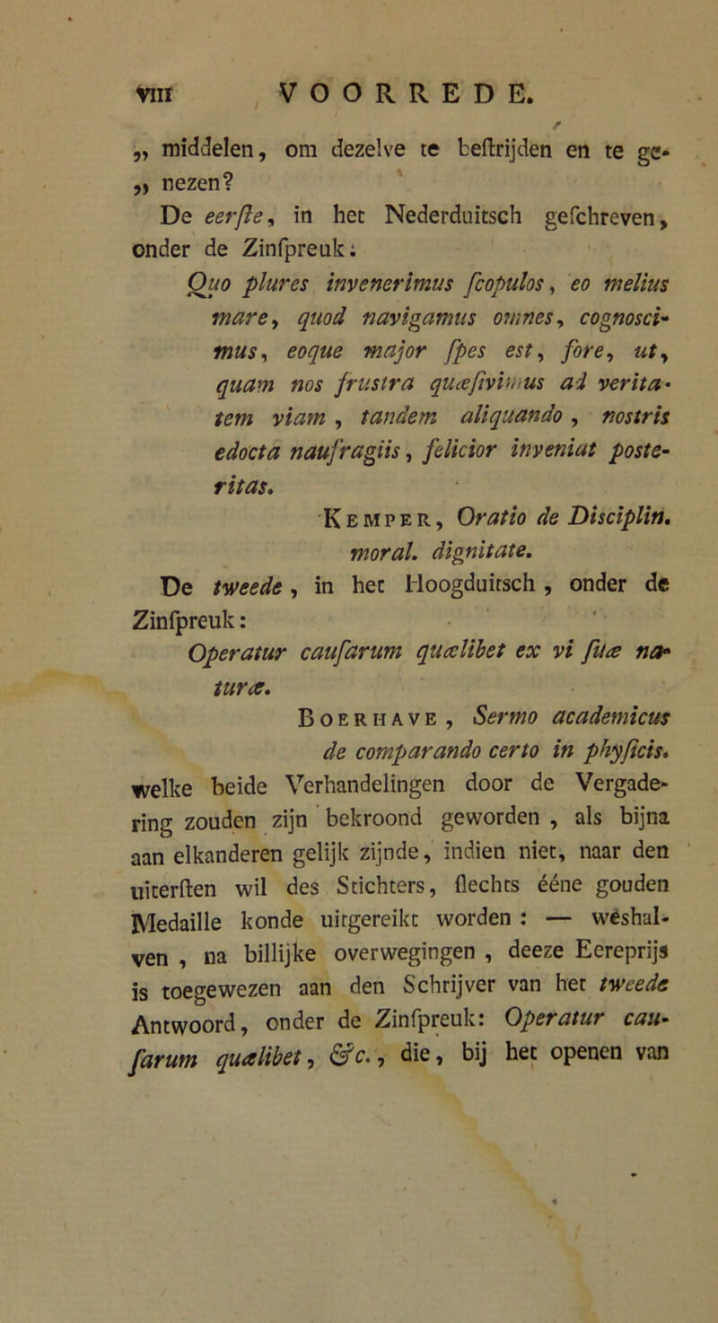,, middelen, om dezelve te beftrijden en te ge- ,, nezen? De eer(ie, in het Nederduitsch gefchreven, onder de Zinfpreuk; Qao plures tnvenerimus fcopuhs, eo melkts mare, quod navigamus ornnes, cognosci- mus, major fpes est, fore, «f, »o$ frustra quceftvbrus ad ver ka- tern viam , tandem aliquando , nostris edocta naufragiis, felicior inveniat poste- ritas. Kemp er, Oratio de Disciplin. moral. dignitate. De , in het Hoogduitsch , onder de Zinfpreuk: Operatur caufarum qucelibet ex vi fit# na* tune. Boer have , Sermo academicus de comparando certo in phyficis. welke heide Verhandelingen door de Vergade- ring zouden zijn bekroond geworden , als bijna aan elkanderen gelijk zijnde, indien niet, naar den uiterften wil des Stichters, Hechts ééne gouden Medaille konde uitgereikt worden : — weshal- ven , na billijke overwegingen , deeze Eereprijs is toegewezen aan den Schrijver van het tweede Antwoord, onder de Zinfpreuk: Operatur eau- farum qualibet, &c.9 die, bij het openen van