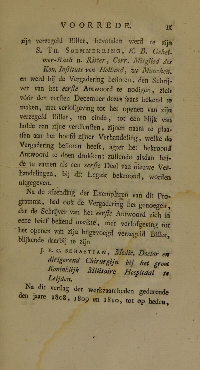 zijn verzegeld Billet:, bevonden werd te zijn S. Th. Soemmerring, K. B, Gshei- mer-Rath u. Riiter, Corr. Mitgüed des Kon. Inftituts von Holland, zu Munchen. en werd bij de Vergadering befloten, den Schrij- ver van het eerjle Antwoord te nodigen, zich vóór den eerften December dezes jaars bekend te maken, met verlofgeving tot het openen van zijn verzegeld Billet, ten einde, tot een blijk van hulde aan zijne verdienden, zijnen naam te plaa- tfen aan hec hoofd zijner Verhandeling, welke de Vergadering bedoren heeft, agter het bekroond Antwoord te doen drukken: zullende alsdan bei- de te zamen als een eerflc Deel van nieuwe Ver- handelingen, bij dit Legaat bekroond, worden uitgegeven. Na de afzending der Exemplaren van dit Pro- gramma, had ook de Vergadering het genoegen, dat de Schrijver van het eerflc Antwoord zich in eene brief bekend maakte, met verlofgeving tot het openen van ziju bijgevoegd verzegeld Billet, blijkende daarbij te zijn J. F. c. SEBASTIAN, Medio. Doctor en dirigerend Chirurgijn bij het groot Koninklijk Militaire Hospitaal u Leijden. Na dit verflag der werkzaamheden gedurende den jaate .8o8, ,8o9 en >8,o, tot op heden.