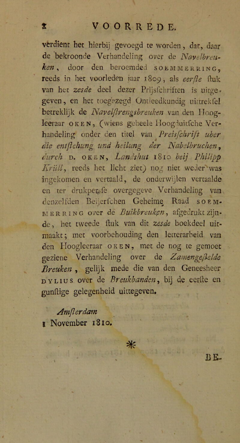 verdient het hierbij gevoegd te worden , dar, daar de bekroonde Verhandeling over de Navelbreu- ken * door den beroemded solmmeriung, reeds in het voorleden iaar 1809, als eer ft e ftuk van het zesde deel dezer Prijsfchriften is tiicge» geven, en het toegezegd Ontleedkundig nittrekfel betreklijk de Navelfirengsbreuken van den Hoog- leeraar oken, (wiens geheels Hoogduitfche Ver- handeling onder een titel van Preisfchrift uber die entftehung und heilung der Nabelbruchen, durch d. oken, Landshut 1810 btij Philipp Krüll, reeds het licht ziet) nog niet weder'was ingekomen en vertaald, de onderwijlen vertaalde en ter drukpe&fe overgegeve Verhandeling van denzelfden Beijcrfchen Geheime Raad soem- Ei e r r 1 n c, over de Buikbreukpn, afgedrukt zijn- de, het tweede ftuk van dit zesde boekdeel uit- maakt; met voorbehouding den lecterarbeid van den Hoogleeraar oken, met de nog te gemoet geziene Verhandeling over de Zamen gefielde Breuken , gelijk mede die van den Geneesheer DYLius over de Breukbanden, bij de eerfte en gunftige gelegenheid uktegeven. Arnfierdam I November 1810.