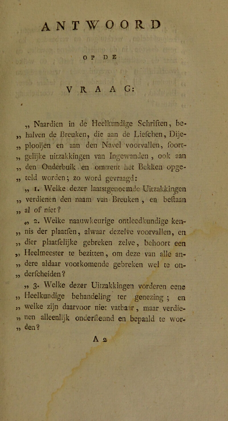 antwoord OP DE VRAAG: „ Naardien in de Heelkundige Schriften, be- „ halven de Breuken, die aan de Liefchen, Dije- „ plooijen en aan den Navel voorvallen, foorc- „ gelijke uitzakkingen van Ingewanden , ook aan „ den Onderbuik en omtrent het Bekken opge- „ telJ worden; zo word gevraagd: „ i. Welke dezer laatstgenoemde Uitzakkingen ,, verdienen den naam van Breuken , en beftaan „ al of niet? *, i. Welke naauwkeurige ontleedkundige ken- 5, nis der plaatfen, alwaar dezelve voorvallen , en „ dier plaatfelijke gebreken zelve, behoort een „ Heelmeester te bezitten, om deze van alle an- „ dere aldaar voorkomende gebreken wel te on- ,, derfcheiden? „ 3. Welke dezer Uitzakkingen vorderen eene „ Heelkundige behandeling ter genezing ; en j, welke zijn daarvoor niet vatbaar, maar verdie- „ nen alleenlijk onderfieund en bepaald te wor- „ den?