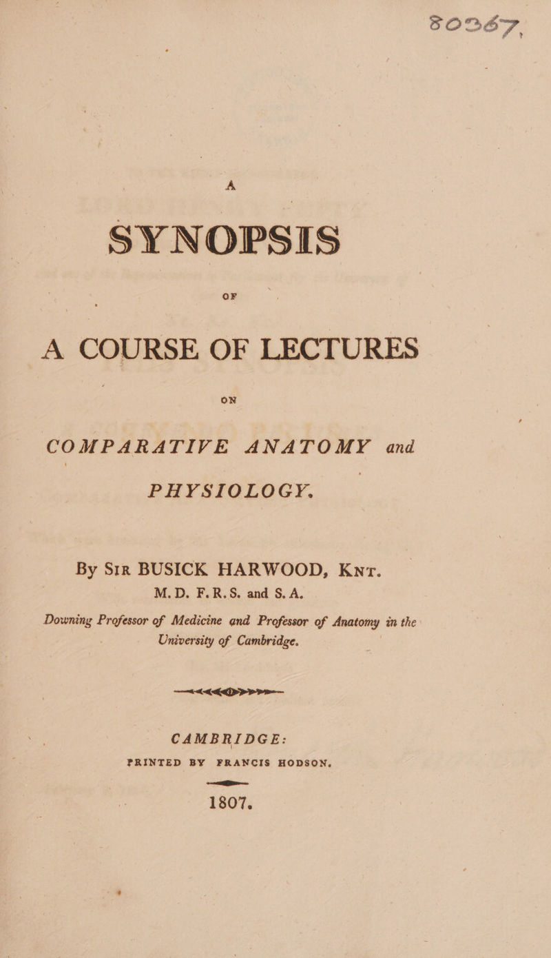 SORBET, SYNOPSIS A COURSE OF LECTURES si COMPARATIVE ANATOMY and PHYSIOLOGY. By S1r BUSICK HARWOOD, Kyr. M.D. F.R.S, and S, A. Downing Professor of Medicine and Professor of enteng in the University of Cambridge. PPP PE CAMBRIDGE: PRINTED BY FRANCIS HODSON, oR — 1807.