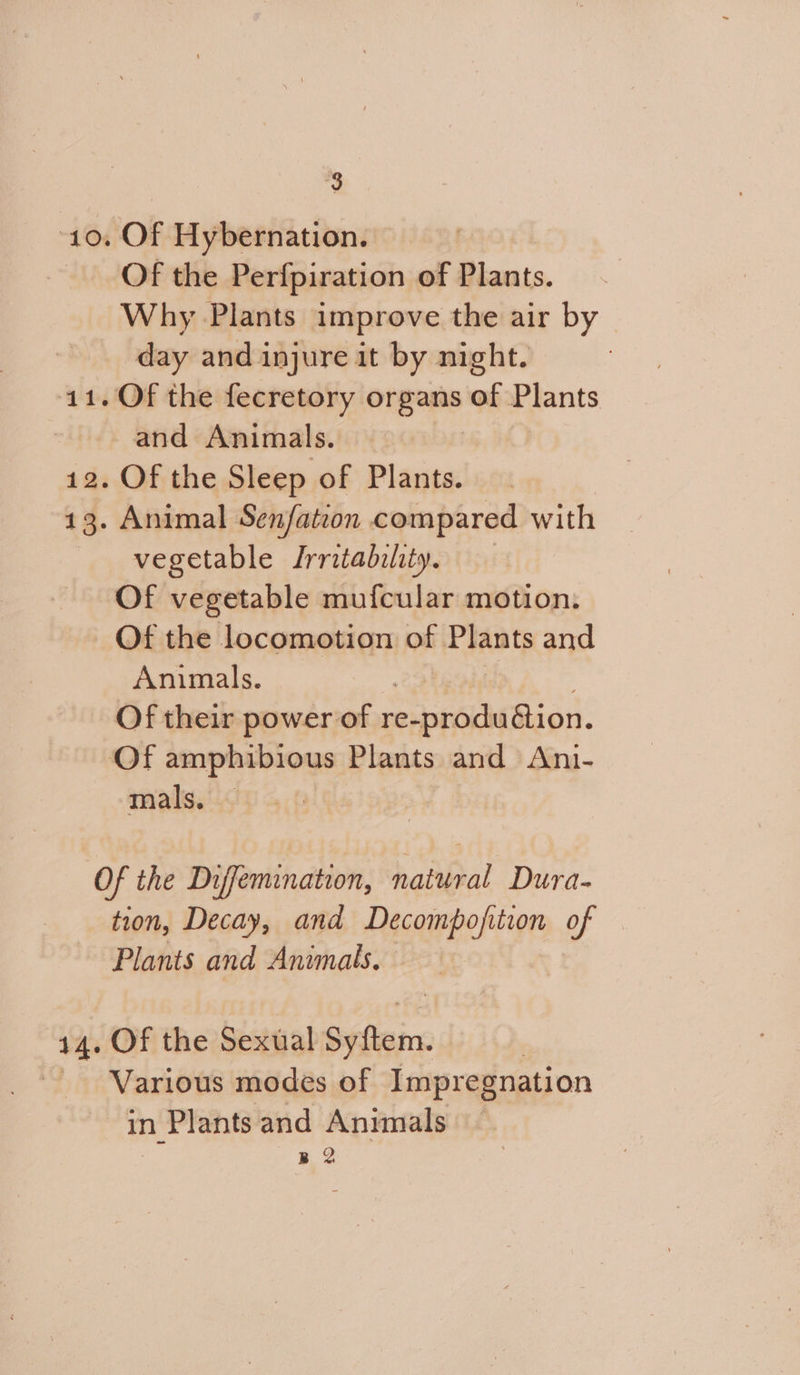 9 Of Hybernation. Of the Perfpiration of Plants. Why Plants improve the air by day and injure it by night. and Animals. — Of the Sleep of Plants. Animal Senfation compared with vegetable Irritability, Of vegetable mufcular motion. Of the locomotion of opts and Animals. | Of their power of repHMBion. mals. tion, Decay, and Decompoft ition ad Plants and Animals. Of the Sexual i Various modes of Impregnation in n Plants and Animals B 2
