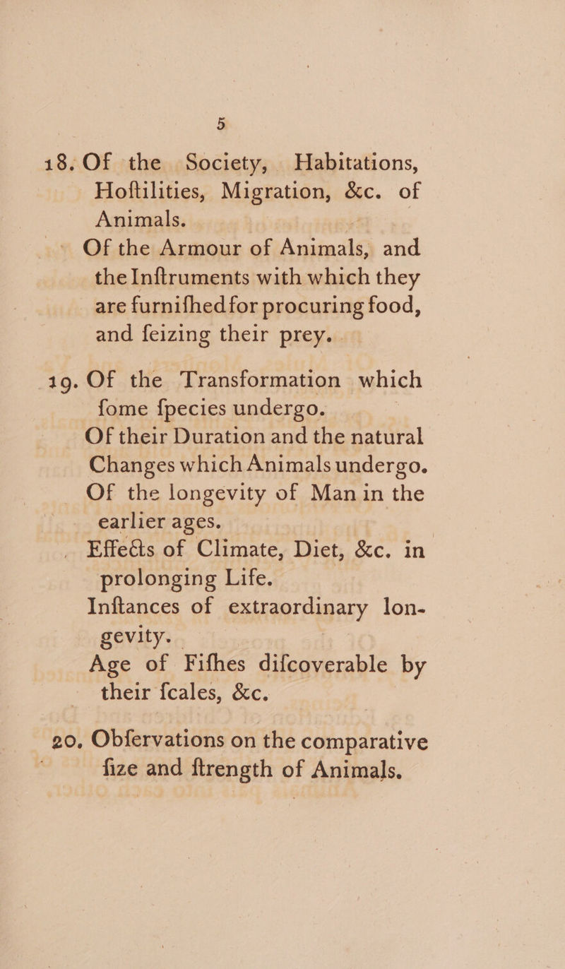 18, Of the Society, Habitations, | Hoftilities, Migration, &amp;c. of Animals. -» Of the Armour of jee y- and the Inftruments with which they are furnifhed for procuring food, and feizing their prey. . 1g. Of the Transformation which fome f{pecies undergo. Of their Duration and the natural Changes which Animals undergo. _ OF the longevity of Manin the earlier ages. _ Effeéts of Climate, Diet, ‘&amp;e. in prolonging Life. Inftances of SSH AOMY lon- gevity. Age of Fifhes difcoverable by their fcales, &amp;c. 20, Obfervations on the comparative fize and ftrength of Animals.