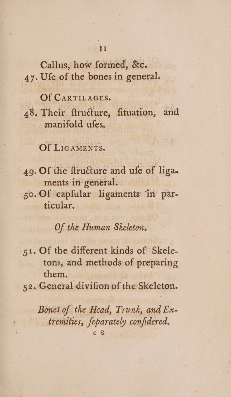 Tae Callus, how formed, &c. 47. Ufe of the bones in general. Of CARTILAGES. 48. Their ftru@ure, fituation, and manifold ules. Of Lic AMENTS. | 49. Of the ftruéture and ufe of liga. | ments in: general. | 50. Of capfular ade in par- ticular. | Of the Human Skeleton. 51. Of the different kinds of Skele- tons, and methods of preparing © them. 52. General. divifion of the: Skeleton. Bones of the Head, Trunk, and Ex- _ tremities, ip ies confi idered.