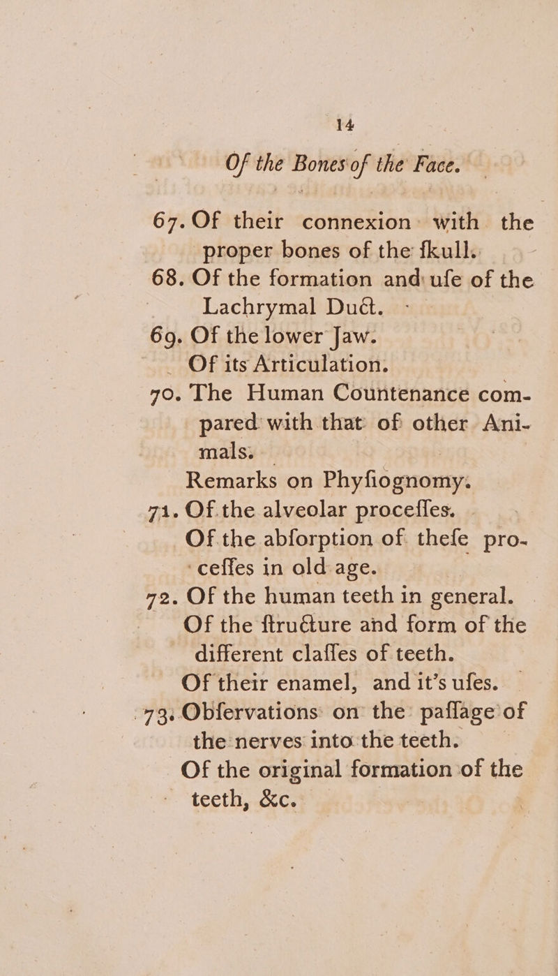 Of the Bones'of the Face. | Of their connexion: with the proper bones of the fkull. Of the formation and ufe of the Lachrymal Duét. -_ Of the lower Jaw. The Human Countenance com- pared with that of other Ani- mals. Remarks on Phyfid gasonrmys Of. the alveolar procefles. | Of the abforption of thefe pro- ‘ceffes in old age. Of the human teeth in general. Of the ftru&ture and form of the different clafles of teeth. Of their enamel, and it’s ufes. the nerves into the teeth. teeth, &c.