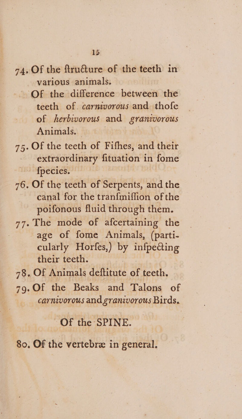 1) oy 74, Of the ftruture of the teeth in various animals. | -. Of the difference between the teeth of. carnivorous and thofe of herbivorous and Eranivorous Animals, © | 75. Of the teeth of Fifhes, and their extraordinary fituation in fome fpecies. — : 76. Of the teeth of ansfeites and the canal for the tranfmiflion of the poifonous fluid through them. 77. The mode of afcertaining the age of fome Animals, (parti- cularly Horfes,) by infpecting their teeth. _ 78. Of Animals deftitute of teeth. 79. Of the Beaks and Talons of carnivorous and granivorous Birds. Of the SPINE. 80, Of the vertebra in general.