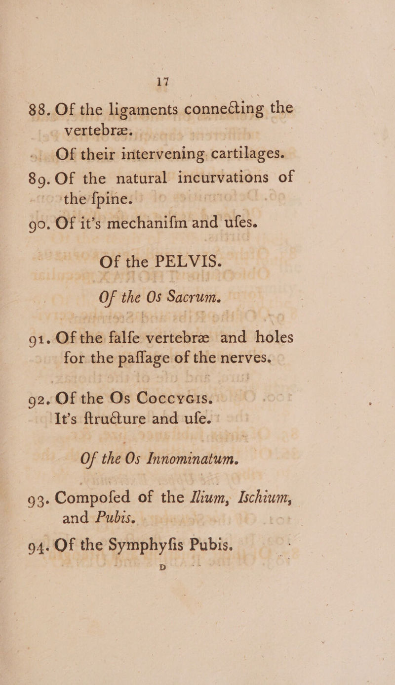 $8. Of the ligaments connecting the _vertebre, . Of their intervening. cartilages. 89. Of the natural incurvations of the fpine. | 90. Of it’s mechanifin and UICs. Of the PELVIS. fe the 0s Sacrum. Qi. of the falfe stents rend héles for the paflage ofthenerves. g2. Of the Os Coccyeis. ‘It’s ftruéture and ufe. | : Of the Os Innominatum. 93. Conmsied of the lium, asda | and Pubis. | | 94. Of the Symphyfis Pubis.