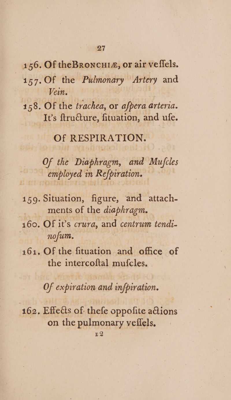 Of theBroncui14, or air vefiels. Of the Pulmonary Artery and Vein. | Of the trachea, or afpera arteria. Of RESPIRATION. Of the Diaphragm, and Mu/fcles employed in Refpiration. — Situation, figure, and attach- ments of the diaphragm. OF it’s crura, and centrum tendi- nofum. Of the fituation and office of the intercoftal mufcles. Of expiration rer tirtion. Effeéis of: thefe pene paliiis on the pulmonary veflels, EQ