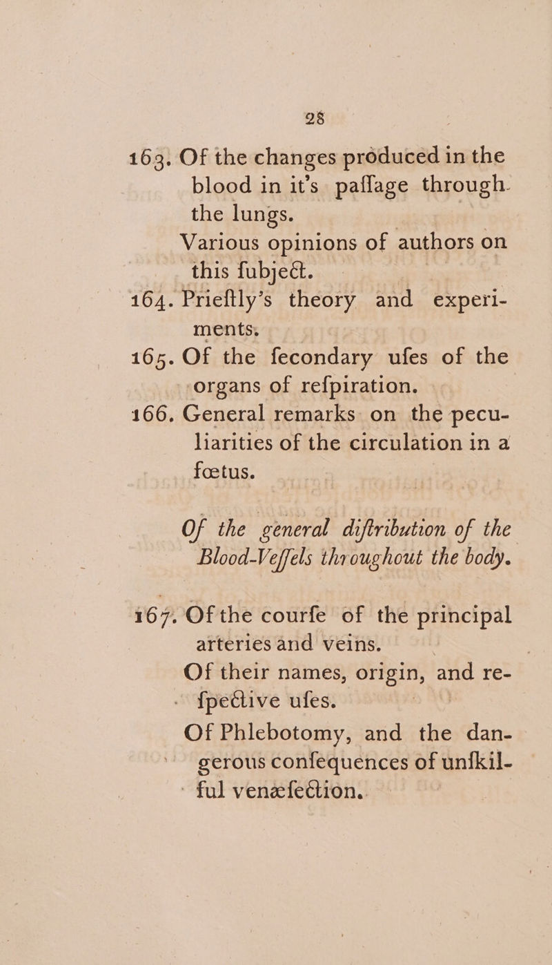 Of the changes produced in the blood in it’s paflage through. the lungs. Various opinions of authors on this fubject. Prieftly’s theory and experi- ments, Of the fecondary ufes of the General remarks: on the pecu- liarities of the circulation in a foetus. Of the general diftribution of the Blood-Veffels throughout the body. Of the courfe of the principal arteries and veins. 3 Of their names, one and re- Of Phlebotomy, and the dan- gerous confequences of unfkil-