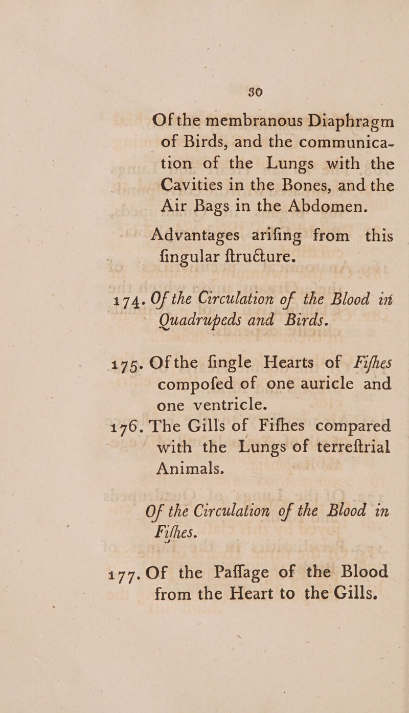 Of the membranous Diaphragm of Birds, and the communica- tion of the Lungs with the Cavities in the Bones, and the Air Bags in the Abdomen. Advantages arifing from this fingular {tructure. 174. Of the Circulation of the Blood int : Quadrupeds and Birds. 175. Ofthe fingle Hearts of Fishes compofed of one auricle and one ventricle. | 176. The Gills of Fifhes compared with the Lungs. of terreitrial Animals. Of the Civdulation of the Blood in Filles. 177.Of the Paflage of the Blood from the Heart to the Gills.
