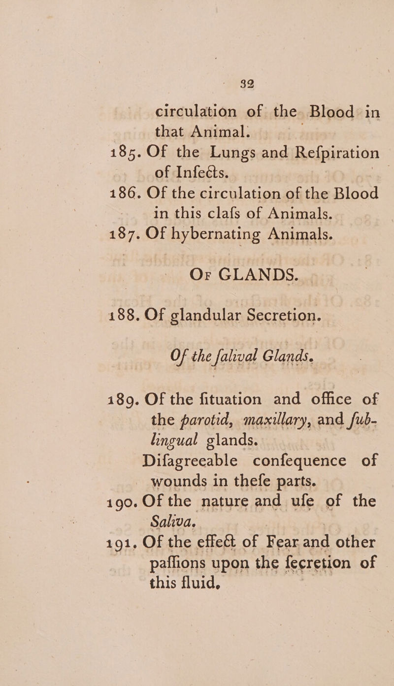 circulation of the. Blood in that Animal. 185. Of the Lungs and Relpiration | of Infeéts. | 186. Of the circulation of the Blood in this clafs of Animals. 187. Of hybernating Animals. an. a, Of GLANDS. 188. Of elandular Secretion. Of the falival Glands. 189. Of the fituation and office of the parotid, maxillary, and /ub- lingual glands. Difagreeable confequence of - wounds in thefe parts. 190. Of the nature and ufe of the Saliva. 191. Of the effe&t of Fear 2 other paffions upon the fecretion of | this fluid,