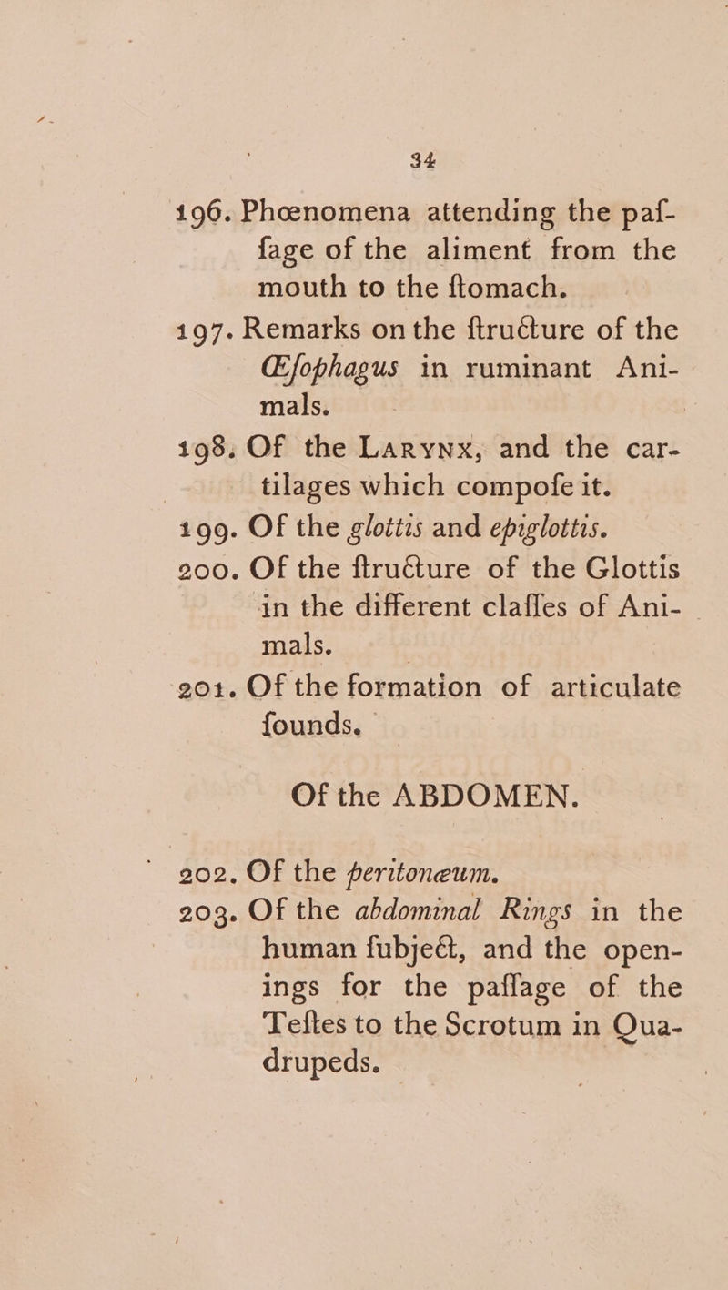 196. Phoenomena attending the paf- fage of the aliment from the mouth to the ftomach. 197. Remarks on the ftructure of the CEfophagus in ruminant Ani- mals. : 198. Of the Larynx, and the car- | tilages which compofe it. 199. Of the gloties and epiglottis. 200. OF the ftructure of the Glottis in the different clafles of Ani-_ mals, | 201. Of the formation of articulate founds. | Of the ABDOMEN. ~ 902, OF the peritoneum. 203. Of the abdominal Rings in the human fubject, and the open- ings for the paflage of the Teftes to the Scrotum in Qua- drupeds.