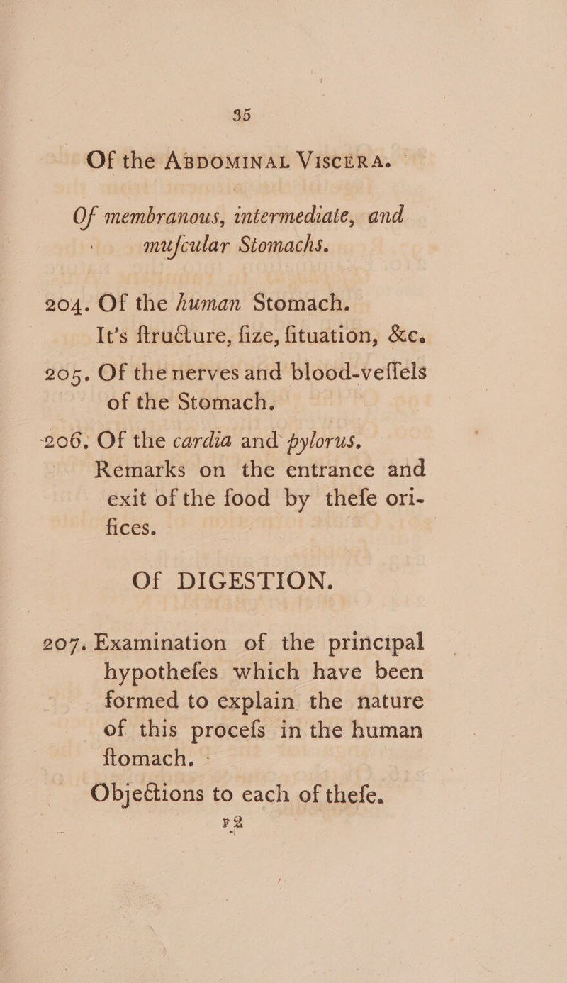 Of the ABDOMINAL VISCERA. ~ Of membranous, intermediate, and mufcular Stomachs. 204. Of the human Stomach. It’s ftructure, fize, fituation, &e. 205. Of the nerves and blood-veffels of the Stomach. 206, Of the cardia and pylorus, Remarks on the entrance and exit of the food by thefe ori- fices. ? Of DIGESTION. 207. Examination of the principal hypothefes which have been formed to explain the nature of this procefs in the human ftomach. - Objections to each of thefe. FQ .