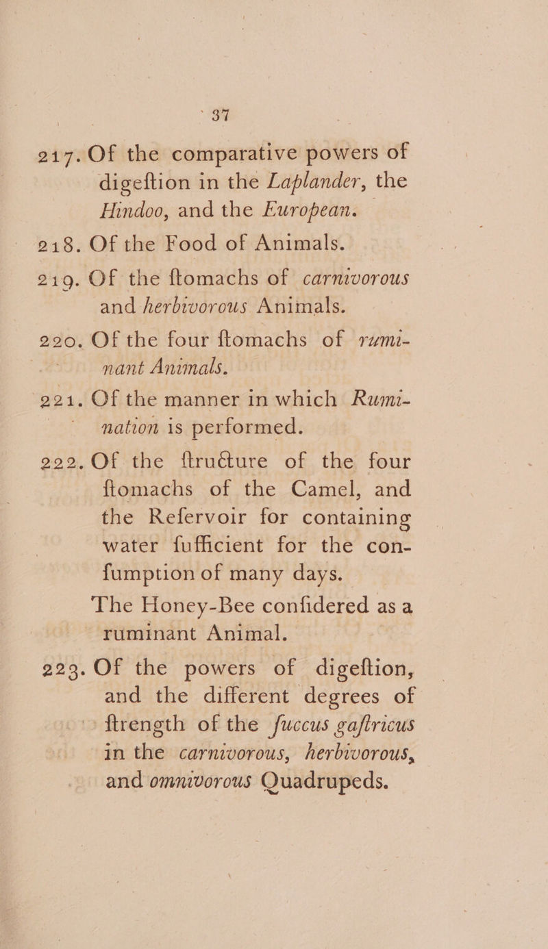 er 217.Of the comparative powers of digeftion in the Laplander, the Hindoo, and the European. 218. Of the Food of Animals. 219. Of the ftomachs of carnivorous and herbivorous Animals. 220. Of the four ftomachs of rymi- os nant Animals. -g241. Of the manner in which Rumi- | nation is performed. .Of the f{truéture of the four ftomachs of the Camel, and the Refervoir for containing water fufficient for the con- fumption of many days. The Honey-Bee confidered asa ~ ruminant Animal. bo 22 223. Of the powers of digeftion, and the different degrees of ftrength of the fuccus gaftricus in the carnivorous, herbivorous, and omnivorous Quadrupeds.