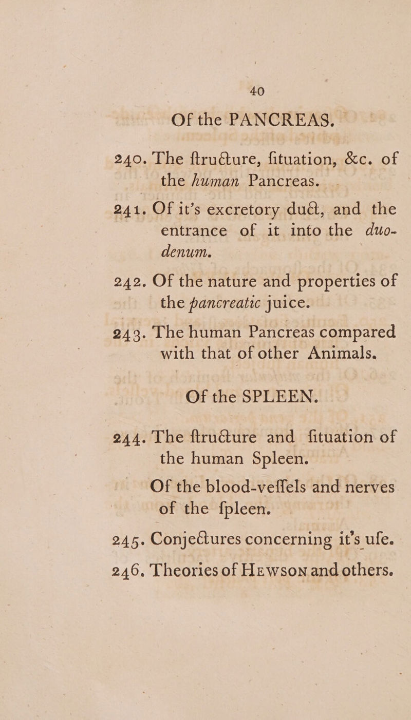 Of the PANCREAS. , 240. The ftructure, fituation, &amp;c. of the human Pancreas. | 241, Of it’s excretory duét, and the entrance of it into the duo- denum. | 242, Of the nature and properties of the pancreatic juice. 243. The human Pancreas compared with that of other Animals. Of the SPLEEN. 244. The ftruéture and fituation of the human Spleen. Of the blood-veffels and nerves of the {pleen. 245. Conjectures concerning it’s ufe. 246, Theories of Hzwson and others.