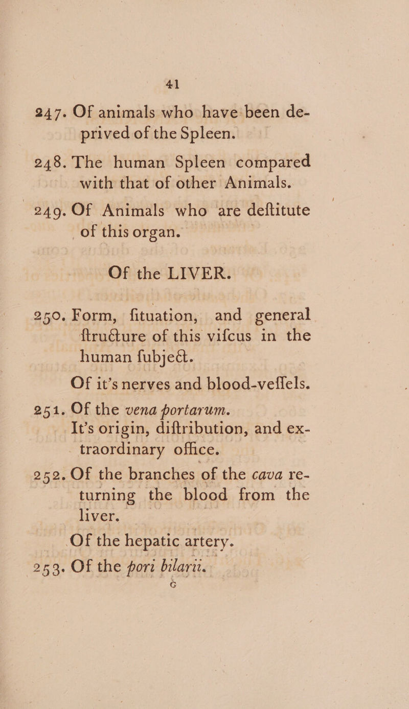 Of animals who have been de- prived of the Spleen. The human Spleen compared with that of other Animals.. Of Animals who are deftitute of this organ. Of the LIVER. Form, Gast and general ftructure of this vifcus in the human fubject. Of it’s nerves and blood-veflels. Of the vena portarum. It’s origin, diftribution, and ex- traordinary office. Of the branches of the cava re- turning the blood from the liver. Of the pori bilarit. G