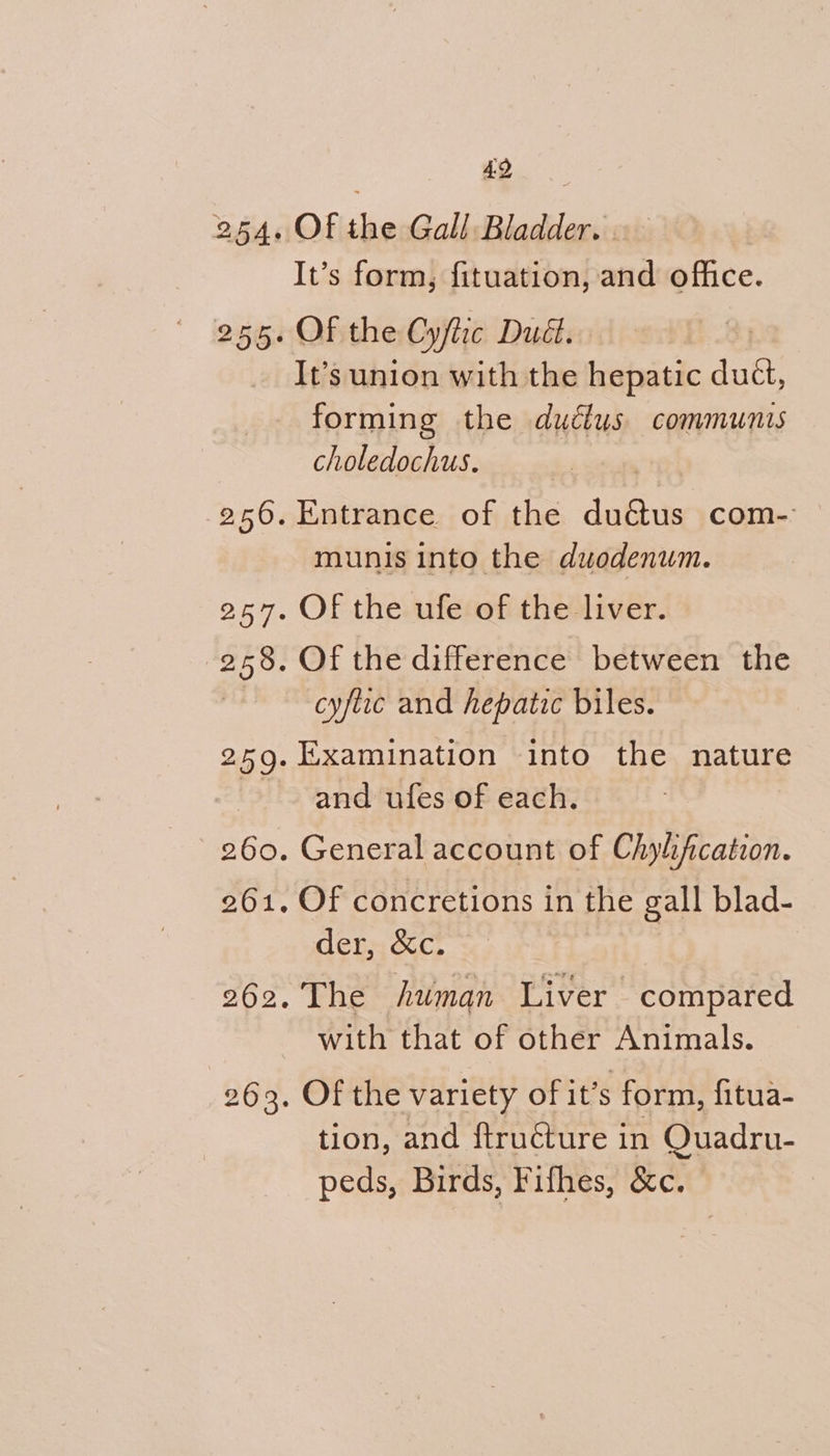 It’s form, fituation, and office. It’s union with the hepatic duct, forming the dudlus communis choledochus. munis into the duodenum. cyfiic and hepatic biles. and ufes of each. der, &c. The human Liver compared with that of other Animals. Of the variety of it’s form, fitua- tion, and ftructure in Quadru- peds, Birds, Fifhes, &c.
